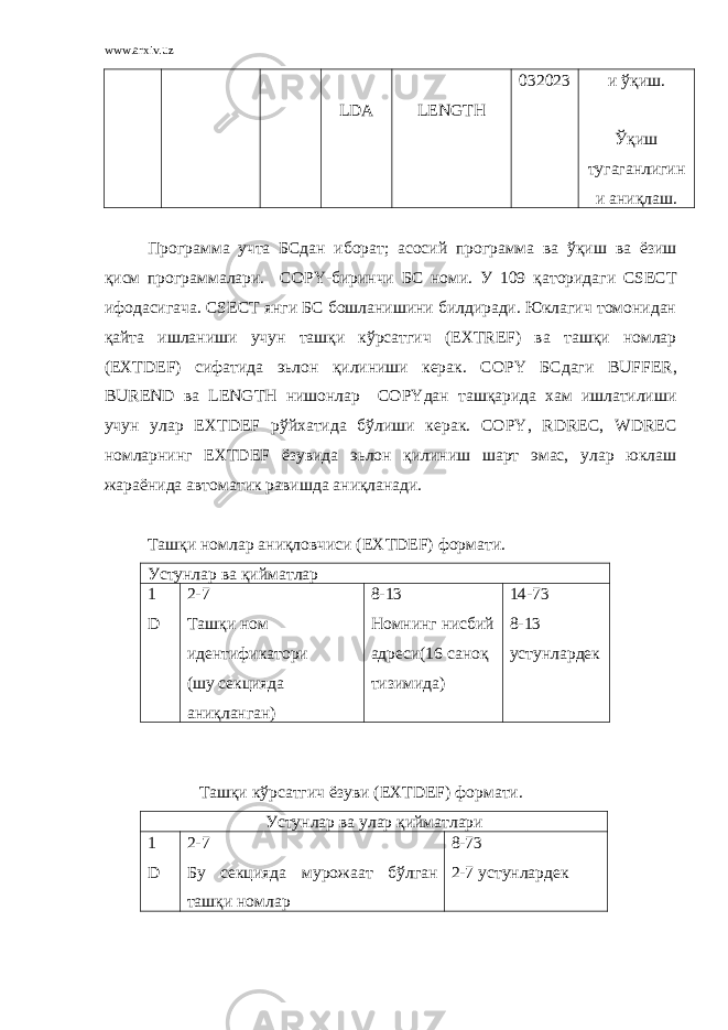 www.arxiv.uz LDA LENGTH 032023 и ўқиш. Ўқиш тугаганлигин и аниқлаш. Программа учта БСдан иборат; асосий программа ва ўқиш ва ёзиш қисм программалари. COPY - биринчи БС номи. У 109 қаторидаги CSECT ифодасигача. CSECT янги БС бошланишини билдиради. Юклагич томонидан қайта ишланиши учун ташқи кўрсатгич ( EXTREF ) ва ташқи номлар ( EXTDEF ) сифатида эьлон қилиниши керак. COPY БСдаги BUFFER , BUREND ва LENGTH нишонлар COPY дан ташқарида хам ишлатилиши учун улар EXTDEF рўйхатида бўлиши керак. COPY , RDREC , WDREC номларнинг EXTDEF ёзувида эьлон қилиниш шарт эмас, улар юклаш жараёнида автоматик равишда аниқланади. Ташқи номлар аниқловчиси ( EXTDEF ) формати. Устунлар ва қийматлар 1 D 2-7 Ташқи ном идентификатори (шу секцияда аниқланган) 8-13 Номнинг нисбий адреси(16 саноқ тизимида) 14 - 73 8 - 13 устунлардек Ташқи кўрсатгич ёзуви ( EXTDEF ) формати. Устунлар ва улар қийматлари 1 D 2-7 Бу секцияда мурожаат бўлган ташқи номлар 8 - 73 2 - 7 устунлардек 