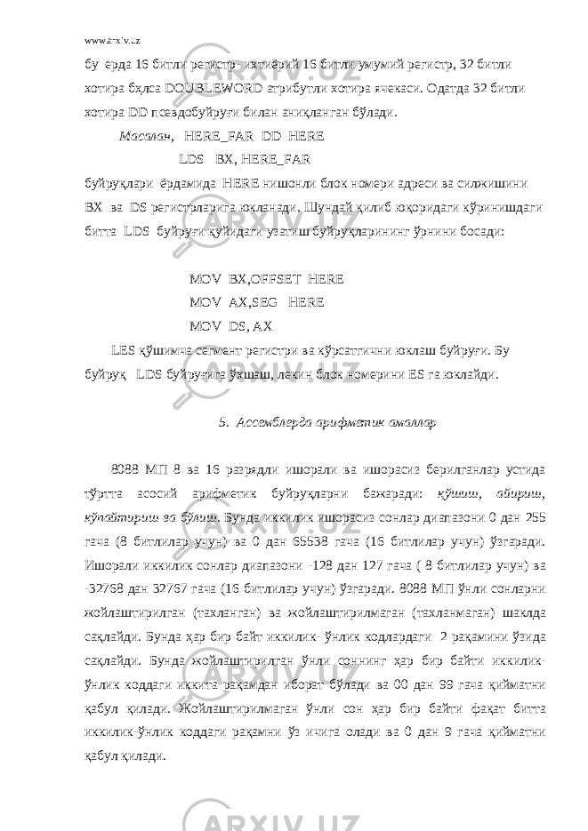 www.arxiv.uz бу ерда 16 битли регистр- ихтиёрий 16 битли умумий регистр, 32 битли хотира бҳлса DOUBLEWORD атрибутли хотира ячекаси. Одатда 32 битли хотира DD псевдобуйруғи билан аниқланган бўлади. Масалан, HERE_FAR DD HERE LDS BX, HERE_FAR буйруқлари ёрдамида HERE нишонли блок номери адреси ва силжишини BX ва DS регистрларига юкланади. Шундай қилиб юқоридаги кўринишдаги битта LDS буйруғи қуйидаги узатиш буйруқларининг ўрнини босади: MOV BX,OFFSET HERE MOV AX,SEG HERE MOV DS, AX LES қўшимча сегмент регистри ва кўрсатгични юклаш буйруғи. Бу буйруқ LDS буйруғига ўхшаш, лекин блок номерини ES га юклайди. 5. Ассемблерда арифметик амаллар 8088 МП 8 ва 16 разрядли ишорали ва ишорасиз берилганлар устида тўртта асосий арифметик буйруқларни бажаради: қўшиш, айириш, кўпайтириш ва бўлиш. Бунда иккилик ишорасиз сонлар диапазони 0 дан 255 гача (8 битлилар учун) ва 0 дан 65538 гача (16 битлилар учун) ўзгаради. Ишорали иккилик сонлар диапазони -128 дан 127 гача ( 8 битлилар учун) ва -32768 дан 32767 гача (16 битлилар учун) ўзгаради. 8088 МП ўнли сонларни жойлаштирилган (тахланган) ва жойлаштирилмаган (тахланмаган) шаклда сақлайди. Бунда ҳар бир байт иккилик- ўнлик кодлардаги 2 рақамини ўзида сақлайди. Бунда жойлаштирилган ўнли соннинг ҳар бир байти иккилик- ўнлик коддаги иккита рақамдан иборат бўлади ва 00 дан 99 гача қийматни қабул қилади. Жойлаштирилмаган ўнли сон ҳар бир байти фақат битта иккилик-ўнлик коддаги рақамни ўз ичига олади ва 0 дан 9 гача қийматни қабул қилади. 