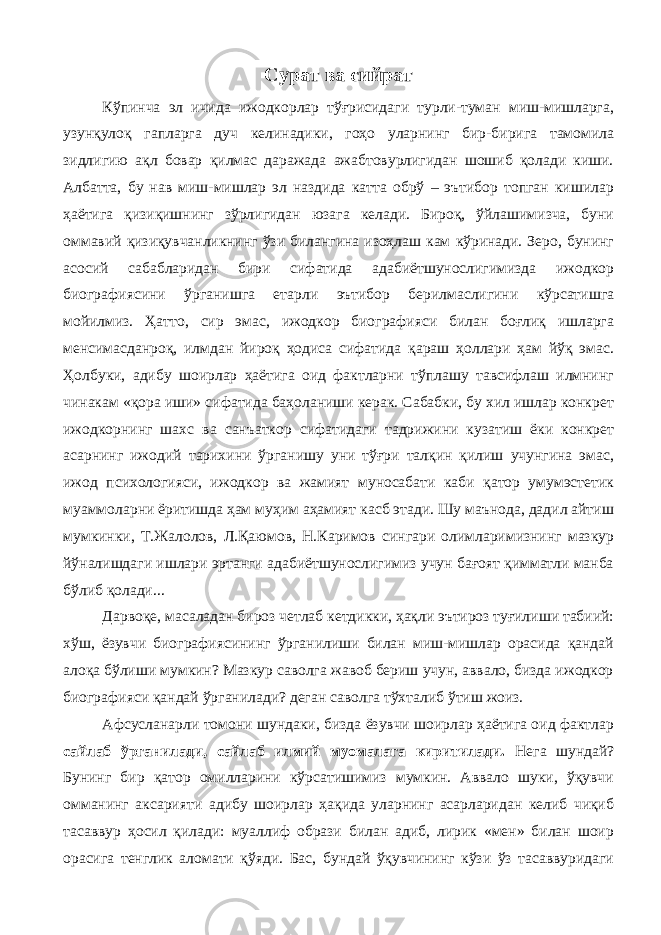 Сурат ва сийрат Кўпинча эл ичида ижодкорлар тўғрисидаги турли-туман миш-мишларга, узунқулоқ гапларга дуч келинадики, гоҳо уларнинг бир-бирига тамомила зидлигию ақл бовар қилмас даражада ажабтовурлигидан шошиб қолади киши. Албатта, бу нав миш-мишлар эл наздида катта обрў – эътибор топган кишилар ҳаётига қизиқишнинг зўрлигидан юзага келади. Бироқ, ўйлашимизча, буни оммавий қизиқувчанликнинг ўзи билангина изоҳлаш кам кўринади. Зеро, бунинг асосий сабабларидан бири сифатида адабиётшунослигимизда ижодкор биографиясини ўрганишга етарли эътибор берилмаслигини кўрсатишга мойилмиз. Ҳатто, сир эмас, ижодкор биографияси билан боғлиқ ишларга менсимасданроқ, илмдан йироқ ҳодиса сифатида қараш ҳоллари ҳам йўқ эмас. Ҳолбуки, адибу шоирлар ҳаётига оид фактларни тўплашу тавсифлаш илмнинг чинакам «қора иши» сифатида баҳоланиши керак. Сабабки, бу хил ишлар конкрет ижодкорнинг шахс ва санъаткор сифатидаги тадрижини кузатиш ёки конкрет асарнинг ижодий тарихини ўрганишу уни тўғри талқин қилиш учунгина эмас, ижод психологияси, ижодкор ва жамият муносабати каби қатор умумэстетик муаммоларни ёритишда ҳам муҳим аҳамият касб этади. Шу маънода, дадил айтиш мумкинки, Т.Жалолов, Л.Қаюмов, Н.Каримов сингари олимларимизнинг мазкур йўналишдаги ишлари эртанги адабиётшунослигимиз учун бағоят қимматли манба бўлиб қолади... Дарвоқе, масаладан бироз четлаб кетдикки, ҳақли эътироз туғилиши табиий: хўш, ёзувчи биографиясининг ўрганилиши билан миш-мишлар орасида қандай алоқа бўлиши мумкин? Мазкур саволга жавоб бериш учун, аввало, бизда ижодкор биографияси қандай ўрганилади? деган саволга тўхталиб ўтиш жоиз. Афсусланарли томони шундаки, бизда ёзувчи шоирлар ҳаётига оид фактлар сайлаб ўрганилади, сайлаб илмий муомалага киритилади. Нега шундай? Бунинг бир қатор омилларини кўрсатишимиз мумкин. Аввало шуки, ўқувчи омманинг аксарияти адибу шоирлар ҳақида уларнинг асарларидан келиб чиқиб тасаввур ҳосил қилади: муаллиф образи билан адиб, лирик «мен» билан шоир орасига тенглик аломати қўяди. Бас, бундай ўқувчининг кўзи ўз тасаввуридаги 