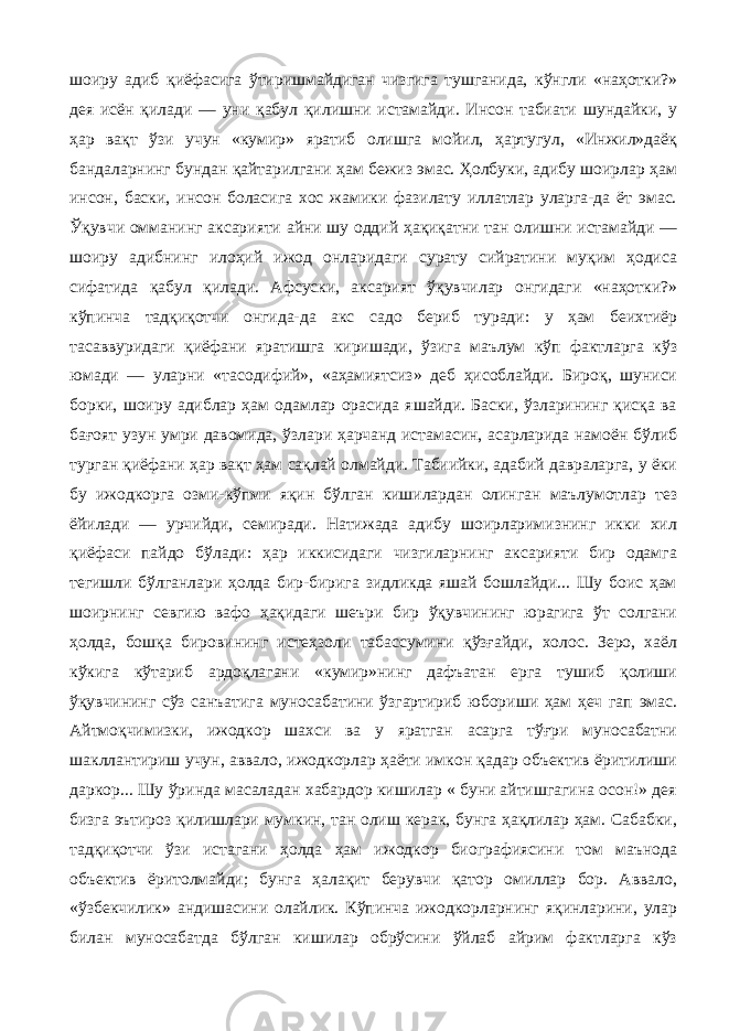 шоиру адиб қиёфасига ўтиришмайдиган чизгига тушганида, кўнгли «наҳотки?» дея исён қилади — уни қабул қилишни истамайди. Инсон табиати шундайки, у ҳар вақт ўзи учун «кумир» яратиб олишга мойил, ҳартугул, «Инжил»даёқ бандаларнинг бундан қайтарилгани ҳам бежиз эмас. Ҳолбуки, адибу шоирлар ҳам инсон, баски, инсон боласига хос жамики фазилату иллатлар уларга-да ёт эмас. Ўқувчи омманинг аксарияти айни шу оддий ҳақиқатни тан олишни истамайди — шоиру адибнинг илоҳий ижод онларидаги сурату сийратини муқим ҳодиса сифатида қабул қилади. Афсуски, аксарият ўқувчилар онгидаги «наҳотки?» кўпинча тадқиқотчи онгида-да акс садо бериб туради: у ҳам беихтиёр тасаввуридаги қиёфани яратишга киришади, ўзига маълум кўп фактларга кўз юмади — уларни «тасодифий», «аҳамиятсиз» деб ҳисоблайди. Бироқ, шуниси борки, шоиру адиблар ҳам одамлар орасида яшайди. Баски, ўзларининг қисқа ва бағоят узун умри давомида, ўзлари ҳарчанд истамасин, асарларида намоён бўлиб турган қиёфани ҳар вақт ҳам сақлай олмайди. Табиийки, адабий давраларга, у ёки бу ижодкорга озми-кўпми яқин бўлган кишилардан олинган маълумотлар тез ёйилади — урчийди, семиради. Натижада адибу шоирларимизнинг икки хил қиёфаси пайдо бўлади: ҳар иккисидаги чизгиларнинг аксарияти бир одамга тегишли бўлганлари ҳолда бир-бирига зидликда яшай бошлайди... Шу боис ҳам шоирнинг севгию вафо ҳақидаги шеъри бир ўқувчининг юрагига ўт солгани ҳолда, бошқа бировининг истеҳзоли табассумини қўзғайди, холос. Зеро, хаёл кўкига кўтариб ардоқлагани «кумир»нинг дафъатан ерга тушиб қолиши ўқувчининг сўз санъатига муносабатини ўзгартириб юбориши ҳам ҳеч гап эмас. Айтмоқчимизки, ижодкор шахси ва у яратган асарга тўғри муносабатни шакллантириш учун, аввало, ижодкорлар ҳаёти имкон қадар объектив ёритилиши даркор... Шу ўринда масаладан хабардор кишилар « буни айтишгагина осон!» дея бизга эътироз қилишлари мумкин, тан олиш керак, бунга ҳақлилар ҳам. Сабабки, тадқиқотчи ўзи истагани ҳолда ҳам ижодкор биографиясини том маънода объектив ёритолмайди; бунга ҳалақит берувчи қатор омиллар бор. Аввало, «ўзбекчилик» андишасини олайлик. Кўпинча ижодкорларнинг яқинларини, улар билан муносабатда бўлган кишилар обрўсини ўйлаб айрим фактларга кўз 