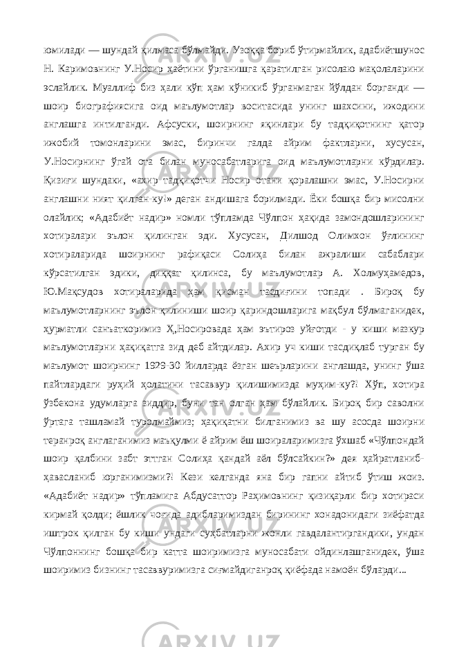 юмилади — шундай қилмаса бўлмайди. Узоққа бориб ўтирмайлик, адабиётшунос Н. Каримовнинг У.Носир ҳаётини ўрганишга қаратилган рисолаю мақолаларини эслайлик. Муаллиф биз ҳали кўп ҳам кўникиб ўрганмаган йўлдан борганди — шоир биографиясига оид маълумотлар воситасида унинг шахсини, ижодини англашга интилганди. Афсуски, шоирнинг яқинлари бу тадқиқотнинг қатор ижобий томонларини эмас, биринчи галда айрим фактларни, хусусан, У.Носирнинг ўгай ота билан муносабатларига оид маълумотларни кўрдилар. Қизиғи шундаки, «ахир тадқиқотчи Носир отани қоралашни эмас, У.Носирни англашни ният қилган-ку!» деган андишага борилмади. Ёки бошқа бир мисолни олайлик; «Адабиёт надир» номли тўпламда Чўлпон ҳақида замондошларининг хотиралари эълон қилинган эди. Хусусан, Дилшод Олимхон ўғлининг хотираларида шоирнинг рафиқаси Солиҳа билан ажралиши сабаблари кўрсатилган эдики, диққат қилинса, бу маълумотлар А. Холмуҳамедов, Ю.Мақсудов хотираларида ҳам қисман тасдиғини топади . Бироқ бу маълумотларнинг эълон қилиниши шоир қариндошларига мақбул бўлмаганидек, ҳурматли санъаткоримиз Ҳ,Носировада ҳам эътироз уйғотди - у киши мазкур маълумотларни ҳақиқатга зид деб айтдилар. Ахир уч киши тасдиқлаб турган бу маълумот шоирнинг 1929-30 йилларда ёзган шеърларини англашда, унинг ўша пайтлардаги руҳий ҳолатини тасаввур қилишимизда муҳим-ку?! Хўп, хотира ўзбекона удумларга зиддир, буни тан олган ҳам бўлайлик. Бироқ бир саволни ўртага ташламай туролмаймиз; ҳақиқатни билганимиз ва шу асосда шоирни теранроқ англаганимиз маъқулми ё айрим ёш шоираларимизга ўхшаб «Чўлпондай шоир қалбини забт эттган Солиҳа қандай аёл бўлсайкин?» дея ҳайратланиб- ҳавасланиб юрганимизми?! Кези келганда яна бир гапни айтиб ўтиш жоиз. «Адабиёт надир» тўпламига Абдусаттор Раҳимовнинг қизиқарли бир хотираси кирмай қолди; ёшлик чоғида адибларимиздан бирининг хонадонидаги зиёфатда иштрок қилган бу киши ундаги суҳбатларни жонли гавдалантиргандики, ундан Чўлпоннинг бошқа бир катта шоиримизга муносабати ойдинлашганидек, ўша шоиримиз бизнинг тасаввуримизга сиғмайдиганроқ қиёфада намоён бўларди... 