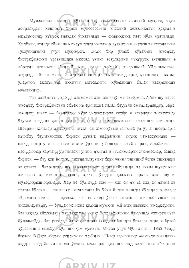 Мулоҳазаларимиздан кўринадики, ижодкорнинг оилавий муҳити, яқин доирасидаги кишилар билан муносабатию инсоний ожизликлари ҳақидаги маълумотлар кўпроқ элакдан ўтказилади — силлиққина ҳаёт йўли яратилади. Ҳолбуки, аслида айни шу маълумотлар ижодкор руҳиятини англаш ва асарларини тушунишимиз учун муҳимроқ. Энди бир ўйлаб кўрайлик: ижодкор биографиясини ўрганишдан мақсад унинг асарларини чуқурроқ англашми ё ибратли қаҳрамон (бадиий эмас, айнан ҳаётий!) яратишми? Ўйлашимизча, юқорида айтганимизча биографик ишларга менсимасданроқ қарашлик, аввало, уларнинг аксарятида иккинчи мақсаднинг кўзланиши билан изоҳланиши мумкиндир. Тан олайликки, ҳаётда ҳаммамиз ҳам озми-кўпми актёрмиз. Айни шу нарса ижодкор биографиясини объектив ёритишга ҳалал берувчи омиллардандир. Зеро, ижодкор шахс — бизлардан кўра талантлироқ актёр: у асарлари воситасида ўқувчи наздида ҳосил қилинган қиёфага мос «имиж»ни сақлашга интилади. Шеърият кечаларида саҳнага чиқаётган озми-кўпми танилиб улгурган шоирларга эътибор берганмисиз: бириси дунёга нафратнинг тирик тажассумидек — пастдагилар унинг арпасини хом ўришган; бошқаси ажиб сирли, салобатли — пастдагилар харчанд уринмасин унинг дилидаги тилсимларни ечолмаслар; бошқа бириси — бир қоп ёнғоғу, пастдагиларнинг бари унинг тепишиб ўсган ошналари ва ҳоказо... Давраларда шу «имиж»га мос гаплар айтилади, эл ичида шунга мос латифаю ҳангомалар юради, ҳатто, ўзидан қолажак архив ҳам шунга мувофиқлаштирилади. Ҳар не бўлганда ҳам — хоҳ онгли ва хоҳ англанмаган тарзда бўлсин — аксарият ижодкорлар бу ўйин билан машғул бўладилар, фақат айримларнигина, — эҳтимол, чин маънода ўзини англашга интилиб яшаётган инсонларнидир,— бундан истисно қилиш мумкин. Айтмоқчимизки, ижодкорнинг ўзи ҳақида айтганлари ҳар вақт ҳам унинг биографиясини ёритишда «охирги сўз» бўлолмайди. Боз устига, айрим ҳолларда ижодкор бошдан ўткарганларини бузиб кўрсатишга мажбур бўлиши ҳам мумкин. Мисол учун Чўлпоннинг 1933 йилда ёзувчи В.Янга айтган гапларини олайлик. Шоир отасининг «мусулмончиликка ҳаддан зиёд берилгани»ю ўғлини мударрис қилишга аҳд қилганини айтаркан: 