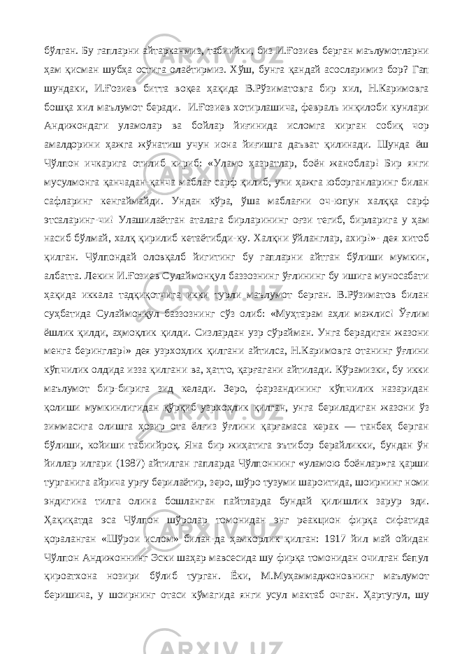 бўлган. Бу гапларни айтарканмиз, табиийки, биз И.Ғозиев берган маълумотларни ҳам қисман шубҳа остига олаётирмиз. Хўш, бунга қандай асосларимиз бор? Гап шундаки, И.Ғозиев битта воқеа ҳақида В.Рўзиматовга бир хил, Н.Каримовга бошқа хил маълумот беради. И.Ғозиев хотирлашича, февраль инқилоби кунлари Андижондаги уламолар ва бойлар йиғинида исломга кирган собиқ чор амалдорини ҳажга жўнатиш учун иона йиғишга даъват қилинади. Шунда ёш Чўлпон ичкарига отилиб кириб: «Уламо ҳазратлар, боён жаноблар! Бир янги мусулмонга қанчадан-қанча маблағ сарф қилиб, уни ҳажга юборганларинг билан сафларинг кенгаймайди. Ундан кўра, ўша маблағни оч-юпун халққа сарф этсаларинг-чи! Улашилаётган аталага бирларининг оғзи тегиб, бирларига у ҳам насиб бўлмай, халқ қирилиб кетаётибди-ку. Халқни ўйланглар, ахир!»- дея хитоб қилган. Чўлпондай оловқалб йигитинг бу гапларни айтган бўлиши мумкин, албатта. Лекин И.Ғозиев Сулаймонқул баззознинг ўғлининг бу ишига муносабати ҳақида иккала тадқиқотчига икки турли маълумот берган. В.Рўзиматов билан суҳбатида Сулаймонқул баззознинг сўз олиб: «Муҳтарам аҳли мажлис! Ўғлим ёшлик қилди, аҳмоқлик қилди. Сизлардан узр сўрайман. Унга берадиган жазони менга беринглар!» дея узрхоҳлик қилгани айтилса, Н.Каримовга отанинг ўғлини кўпчилик олдида изза қилгани ва, ҳатто, қарғагани айтилади. Кўрамизки, бу икки маълумот бир-бирига зид келади. Зеро, фарзандининг кўпчилик назаридан қолиши мумкинлигидан қўрқиб узрхоҳлик қилган, унга бериладиган жазони ўз зиммасига олишга ҳозир ота ёлғиз ўғлини қарғамаса керак — танбеҳ берган бўлиши, койиши табиийроқ. Яна бир жиҳатига эътибор берайликки, бундан ўн йиллар илгари (1987) айтилган гапларда Чўлпоннинг «уламою боёнлар»га қарши турганига айрича урғу берилаётир, зеро, шўро тузуми шароитида, шоирнинг номи эндигина тилга олина бошланган пайтларда бундай қилишлик зарур эди. Ҳақиқатда эса Чўлпон шўролар томонидан энг реакцион фирқа сифатида қораланган «Шўрои ислом» билан-да ҳамкорлик қилган: 1917 йил май ойидан Чўлпон Андижоннинг Эски шаҳар мавсесида шу фирқа томонидан очилган бепул қироатхона нозири бўлиб турган. Ёки, М.Муҳаммаджоновнинг маълумот беришича, у шоирнинг отаси кўмагида янги усул мактаб очган. Ҳартугул, шу 