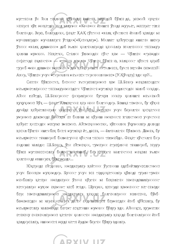 муттасил ўн йил таҳлика қўйнида яшаган, шундай бўлса-да, расмий нуқтаи назарга кўп жиҳатдан зид келувчи «Кеча»ни ёзишга ўзида журъат, жасорат топа билганди. Зеро, билардики, фақат ҲАҚ сўзгина «халқ кўнглига ёзилиб қолади ва мучаллардан мучалларга ўтади»(«Қизиқлар»). Миллат қайғусида яшаган шоир ўзини «халқ душмани» деб эълон қилганларида қанчалар эзилганини тасаввур қилиш мумкин. Наҳотки, Сталин ўлимидан сўнг ҳам — Чўлпон «граждан сифатида оқлангач» — «тожик домла» Чўлпон бўлса-ю, халқнинг кўзига қараб туриб «мен душман эмасман!» дея ҳайқиришга интилмаса, бунга эҳтиёж сезмаса?! Ахир, Чўлпон учун «тириклик маъноси тирикчиликмас» (У.Қўчқор) эди-ку?!.. Сезган бўлсангиз, бизнинг эътирозларимиз ҳам Ш.Бакир мақоласидаги маълумотларнинг тасаввуримиздаги Чўлпонга мутлақо зидлигидан келиб чиқади. Айни пайтда, Ш.Бакирнинг фикрларини буткул инкор қилишга маънавий ҳуқуқимиз йўқ — фақат Аллоҳгина ҳар нени билгичдир. Бошқа томони, бу кўҳна дунёда ҳайратланарли нарсанинг ўзи йўқ, имтиҳон учун берилган қисқагина умримиз давомида бениҳоя оз билиш ва кўриш имконига эгалигимиз учунгина ҳайрат ҳиссидан мосуво эмасмиз. Айтмоқчимизки, кўпчилик ўқувчилар дилида ҳосил бўлган иштибоҳ бизга мутлақо ёт, десак, — ёлғонлаган бўламиз. Демак, бу маълумотни текшириб билмагунча кўнгил таскин топмайди. Фақат кўнгилга бир андиша келади: Ш.Бакир, ўзи айтмоқчи, туморни атрофлича текшириб, зарур бўлса мутахассислар билан кенгашиб, бир фикрга келгачгина мақола эълон қилганида яхшироқ бўлармиди... Юқорида айтдикки, ижодкорлар ҳаётини ўрганиш адабиётшунослигимиз учун бениҳоя муҳимдир. Бунинг учун эса тадқиқотчилар қўлида турли-туман манбалар қатори ижодкорни ўзича кўрган ва баҳолаган замондошларининг хотиралари муҳим аҳамият касб этади. Шукрки, ҳозирда ҳамманинг хат-саводи бор: замондошларимиз ижодкорлар ҳақида билганларини холисона, бўяб- бежамасдан ва керак-нокерак деган андишаларга бормасдан ёзиб қўйсалар, бу маълумотлар келажакда бағоят асқотиши мумкин бўлур эди. Айниқса, ҳурматли отахону онахонларимиз қатағон қилинган ижодкорлар ҳақида билганларини ёзиб қолдирсалар, ишимизга жуда катта ёрдам берган бўлур эдилар. 