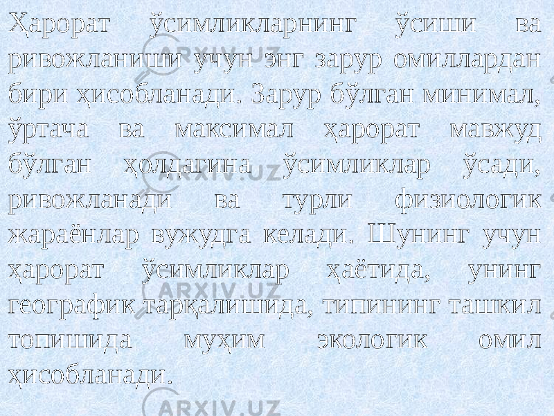 Ҳарорат ўсимликларнинг ўсиши ва ривожланиши учун энг зарур омиллардан бири ҳисобланади. Зарур бўлган минимал, ўртача ва максимал ҳарорат мавжуд бўлган ҳолдагина ўсимликлар ўсади, ривожланади ва турли физиологик жараёнлар вужудга келади. Шунинг учун ҳарорат ўсимликлар ҳаётида, унинг географик тарқалишида, типининг ташкил топишида муҳим экологик омил ҳисобланади. 