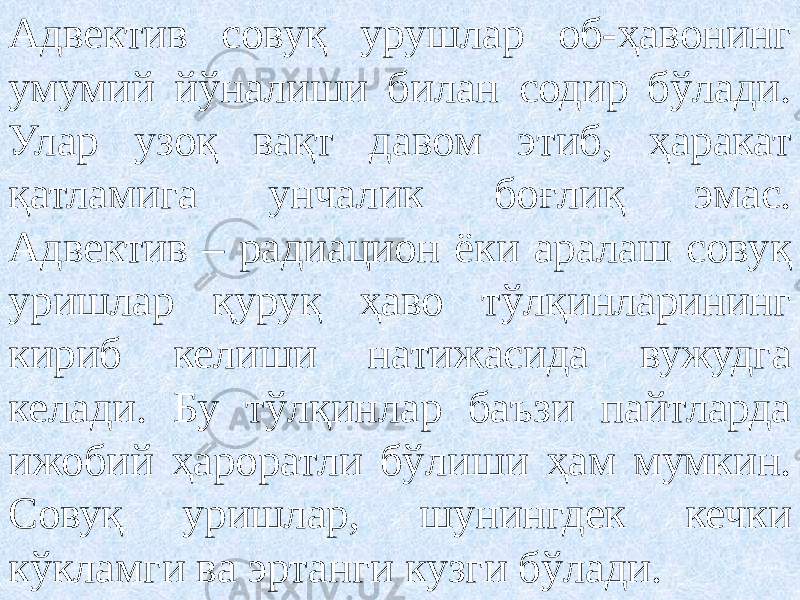 Адвектив совуқ урушлар об-ҳавонинг умумий йўналиши билан содир бўлади. Улар узоқ вақт давом этиб, ҳаракат қатламига унчалик боғлиқ эмас. Адвектив – радиацион ёки аралаш совуқ уришлар қуруқ ҳаво тўлқинларининг кириб келиши натижасида вужудга келади. Бу тўлқинлар баъзи пайтларда ижобий ҳароратли бўлиши ҳам мумкин. Совуқ уришлар, шунингдек кечки кўкламги ва эртанги кузги бўлади. 