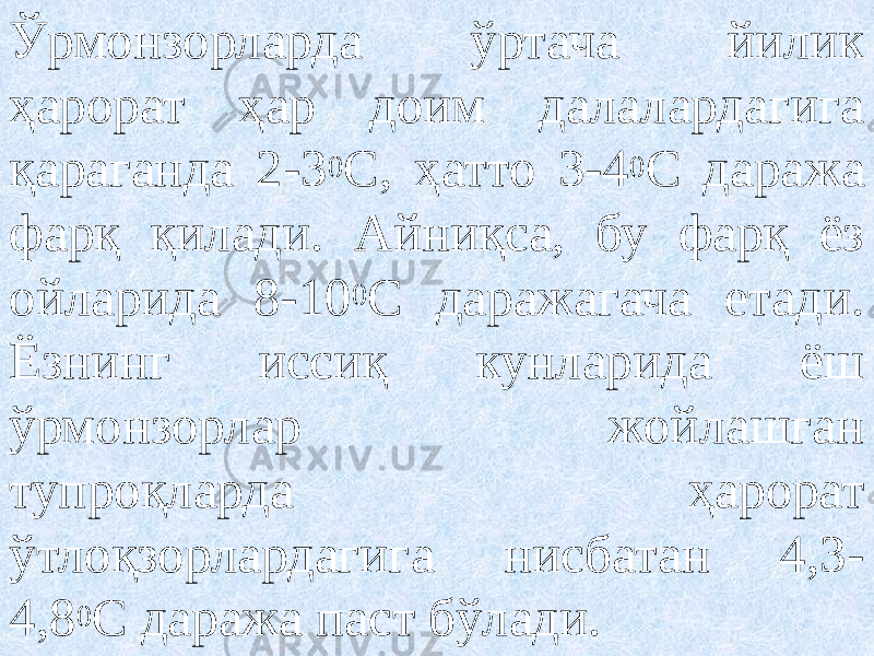 Ўрмонзорларда ўртача йилик ҳарорат ҳар доим далалардагига қараганда 2-3 0 С, ҳатто 3-4 0 С даража фарқ қилади. Айниқса, бу фарқ ёз ойларида 8-10 0 С даражагача етади. Ёзнинг иссиқ кунларида ёш ўрмонзорлар жойлашган тупроқларда ҳарорат ўтлоқзорлардагига нисбатан 4,3- 4,8 0 С даража паст бўлади. 