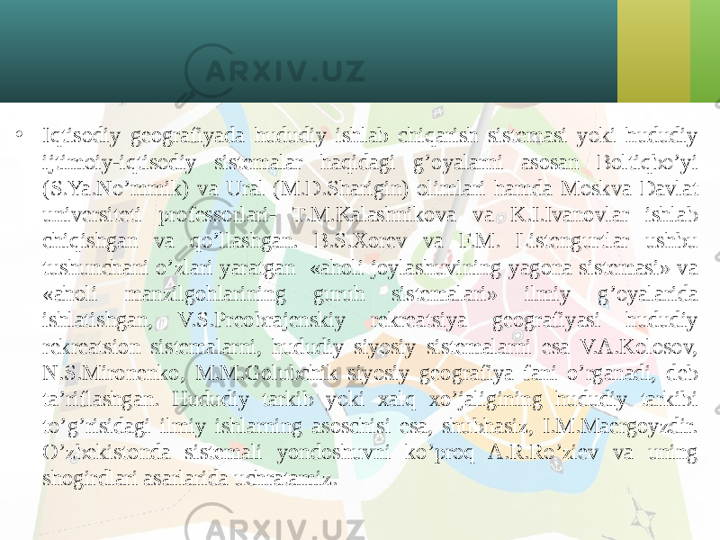 • Iqtisodiy geografiyada hududiy ishlab chiqarish sistemasi yoki hududiy ijtimoiy-iqtisodiy sistemalar haqidagi g’oyalarni asosan Boltiqbo’yi (S.Ya.No’mmik) va Ural (M.D.Sharigin) olimlari hamda Moskva Davlat universiteti professorlari- T.M.Kalashnikova va K.I.Ivanovlar ishlab chiqishgan va qo’llashgan. B.S.Хorev va F.M. Listengurtlar ushbu tushunchani o’zlari yaratgan «aholi joylashuvining yagona sistemasi» va «aholi manzilgohlarining guruh sistemalari» ilmiy g’oyalarida ishlatishgan, V.S.Preobrajenskiy rekreatsiya geografiyasi hududiy rekreatsion sistemalarni, hududiy siyosiy sistemalarni esa V.A.Kolosov, N.S.Mironenko, M.M.Golubchik siyosiy geografiya fani o’rganadi, deb ta’riflashgan. Hududiy tarkib yoki хalq хo’jaligining hududiy tarkibi to’g’risidagi ilmiy ishlarning asoschisi esa, shubhasiz, I.M.Maergoyzdir. O’zbekistonda sistemali yondoshuvni ko’proq A.R.Ro’ziev va uning shogirdlari asarlarida uchratamiz. 