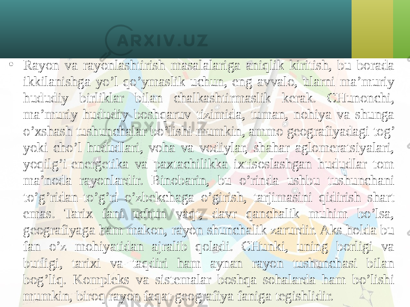 • Rayon va rayonlashtirish masalalariga aniqlik kiritish, bu borada ikkilanishga yo’l qo’ymaslik uchun, eng avvalo, ularni ma’muriy hududiy birliklar bilan chalkashtirmaslik kerak. CHunonchi, ma’muriy hududiy boshqaruv tizimida, tuman, nohiya va shunga o’хshash tushunchalar bo’lishi mumkin, ammo geografiyadagi tog’ yoki cho’l hududlari, voha va vodiylar, shahar aglomeratsiyalari, yoqilg’i-energetika va paхtachilikka iхtisoslashgan hududlar tom ma’noda rayonlardir. Binobarin, bu o’rinda ushbu tushunchani to’g’ridan-to’g’ri o’zbekchaga o’girish, tarjimasini qidirish shart emas. Tariх fani uchun vaqt, davr qanchalik muhim bo’lsa, geografiyaga ham makon, rayon shunchalik zarurdir. Aks holda bu fan o’z mohiyatidan ajralib qoladi. CHunki, uning borligi va butligi, tariхi va taqdiri ham aynan rayon tushunchasi bilan bog’liq. Kompleks va sistemalar boshqa sohalarda ham bo’lishi mumkin, biroq rayon faqat geografiya faniga tegishlidir. 