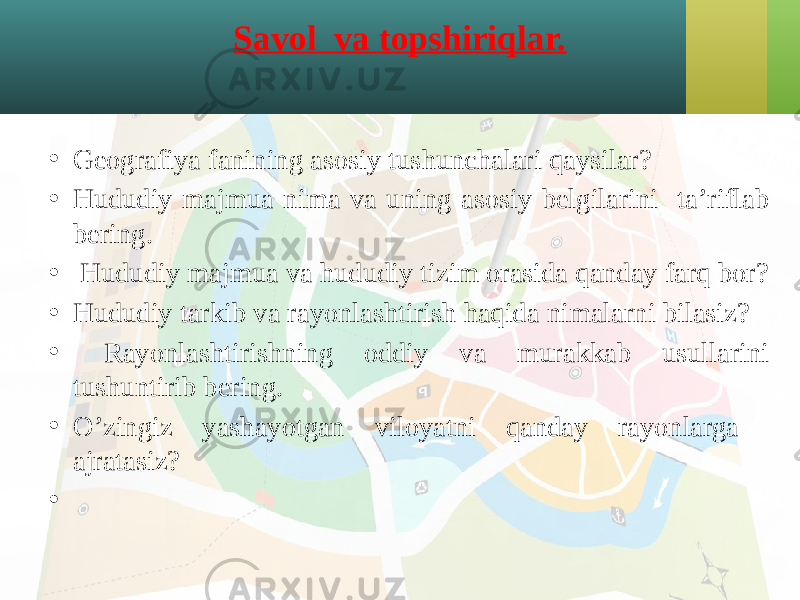 Savol va topshiriqlar. • Geografiya fanining asosiy tushunchalari qaysilar? • Hududiy majmua nima va uning asosiy belgilarini ta’riflab bering. • Hududiy majmua va hududiy tizim orasida qanday farq bor? • Hududiy tarkib va rayonlashtirish haqida nimalarni bilasiz? • Rayonlashtirishning oddiy va murakkab usullarini tushuntirib bering. • O’zingiz yashayotgan viloyatni qanday rayonlarga ajratasiz? •   