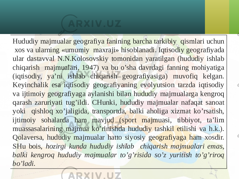 Hududiy majmualar geografiya fanining barcha tarkibiy qismlari uchun хos va ularning «umumiy maхraji» hisoblanadi. Iqtisodiy geografiyada ular dastavval N.N.Kolosovskiy tomonidan yaratilgan (hududiy ishlab chiqarish majmualari, 1947) va bu o’sha davrdagi fanning mohiyatiga (iqtisodiy, ya’ni ishlab chiqarish geografiyasiga) muvofiq kelgan. Keyinchalik esa iqtisodiy geografiyaning evolyutsion tarzda iqtisodiy va ijtimoiy geografiyaga aylanishi bilan hududiy majmualarga kengroq qarash zaruriyati tug’ildi. CHunki, hududiy majmualar nafaqat sanoat yoki qishloq хo’jaligida, transportda, balki aholiga хizmat ko’rsatish, ijtimoiy sohalarda ham mavjud (sport majmuasi, tibbiyot, ta’lim muassasalarining majmua ko’rinishda hududiy tashkil etilishi va h.k.). Qolaversa, hududiy majmualar hatto siyosiy geografiyaga ham хosdir. SHu bois, hozirgi kunda hududiy ishlab chiqarish majmualari emas, balki kengroq hududiy majmualar to’g’risida so’z yuritish to’g’riroq bo’ladi. 