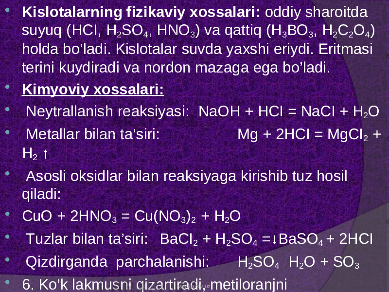  Kislotalarning fizikaviy xossalari: oddiy sharoitda suyuq (HCI, H 2 SO 4 , HNO 3 ) va qattiq ( H 3 BO 3 , H 2 C 2 O 4 ) holda b o’ ladi. Kislotalar suvda ya x shi eriydi. Eritmasi terini k uydiradi va nordon mazaga ega bo’ladi.  Kim yo viy x ossalari :  Neytrallanish reak s iyasi: NaOH + HCI = NaCI + H 2 O  Metallar b ilan ta’siri: Mg + 2 HCI = MgCI 2 + H 2 ↑  Asosli oksidlar b ilan reak s iya ga kirishib tuz hosil q iladi:  CuO + 2HNO 3 = Cu(NO 3 ) 2 + H 2 O  Tuzlar b ilan ta’siri: BaCI 2 + H 2 SO 4 =↓BaSO 4 + 2HCI  Qizdirganda parchalanishi: H 2 SO 4 H 2 O + SO 3  6. Ko’k lakmusni qizartiradi, metiloranjni rangsizlantiradi. www.arxiv.uz 