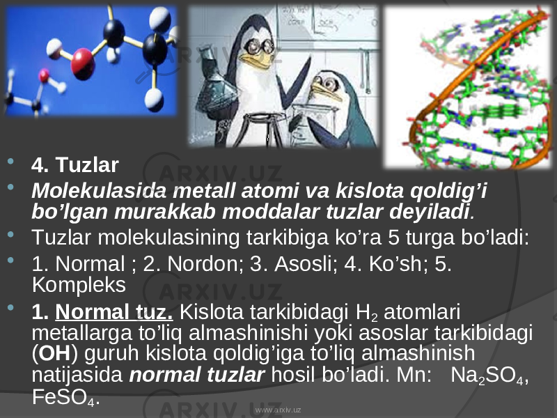  4. Tuzlar  Molekulasida metall atomi va kislota qoldig’i bo’lgan murakkab moddalar tuzlar deyiladi .  Tuzlar molekulasining tarkibiga ko’ra 5 turga bo’ladi:  1. Normal ; 2. Nordon; 3. Asosli; 4. Ko’sh; 5. Kompleks  1. Normal tuz. Kislota tarkibidagi Н 2 atomlari metallarga to’liq almashinishi yoki asoslar tarkibidagi ( OH ) guruh kislota qoldig’iga to’liq almashinish natijasida normal tuzlar hosil bo’ladi. Mn: Na 2 SO 4 , FeSO 4 . www.arxiv.uz 