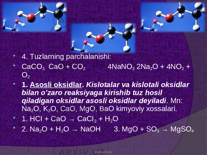  4. Tuzlarning parchalanishi:  CaCO 3 CaO + CO 2 4NaNO 3 2Na 2 O + 4NO 2 + O 2  1. Asosli oksidlar . Kislotalar va kislotali oksidlar bilan o’zaro reaksiyaga kirishib tuz hosil qiladigan oksidlar asosli oksidlar deyiladi . Mn: Na 2 O, K 2 O, CaO, MgO, BaO kimyoviy xossalari.  1. HCI + CaO → CaCI 2 + H 2 O  2. Na 2 O + H 2 O → NaOH 3. MgO + SO 3 → MgSO 4 www.arxiv.uz 
