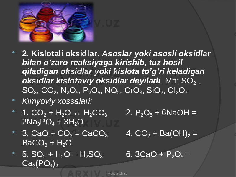  2. Kislotali oksidlar. Asoslar yoki asosli oksidlar bilan o’zaro reaksiyaga kirishib, tuz hosil qiladigan oksidlar yoki kislota to’g’ri keladigan oksidlar kislotaviy oksidlar deyiladi . Mn: SO 2 , SO 3 , CO 2 , N 2 O 5 , P 2 O 5 , NO 2 , CrO 3 , SiO 2 , CI 2 O 7  Kimyoviy xossalari:  1. CO 2 + H 2 O ↔ H 2 CO 3 2. P 2 O 5 + 6NaOH = 2Na 3 PO 4 + 3H 2 O  3. CaO + CO 2 = CaCO 3 4. CO 2 + Ba(OH) 2 = BaCO 3 + H 2 O  5. SO 2 + H 2 O = H 2 SO 3 6. 3CaO + P 2 O 5 = Ca 3 (PO 4 ) 2 www.arxiv.uz 