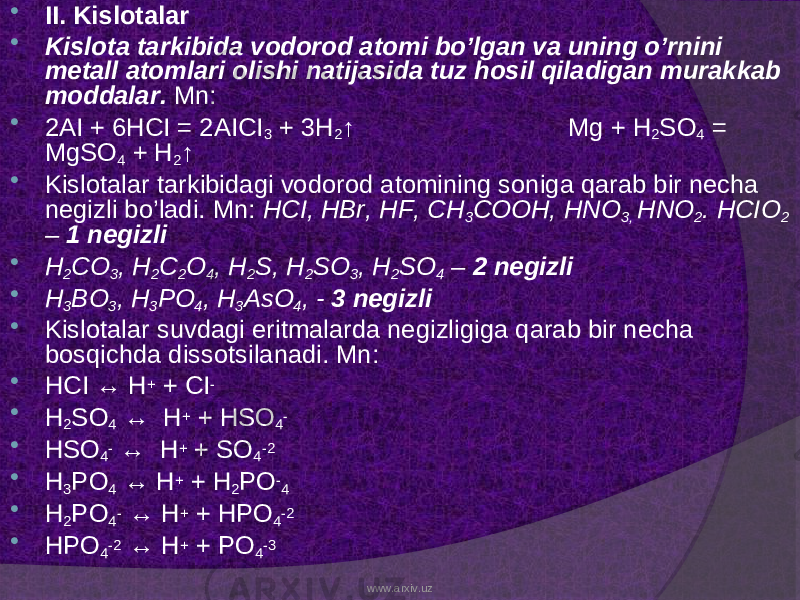  II. Kislotalar  Kislota tarkibida vodorod atomi bo’lgan va uning o’rnini metall atomlari olishi natijasida tuz hosil qiladigan murakkab moddalar. Mn:  2AI + 6HCI = 2AICI 3 + 3H 2 ↑ Mg + H 2 SO 4 = MgSO 4 + H 2 ↑  Kislotalar tarkibidagi vodorod atomining soniga qarab bir necha negizli bo’ladi. Mn: HCI, HBr, HF, CH 3 COOH, HNO 3, HNO 2 . HCIO 2 – 1 negizli  H 2 CO 3 , H 2 C 2 O 4 , H 2 S, H 2 SO 3 , H 2 SO 4 – 2 negizli  H 3 BO 3 , H 3 PO 4 , H 3 AsO 4 , - 3 negizli  Kislotalar suvdagi eritmalarda negizligiga qarab bir necha bosqichda dissotsilanadi. Mn:  HCI ↔ H + + CI -  H 2 SO 4 ↔ H + + HSO 4 -  HSO 4 - ↔ H + + SO 4 -2  H 3 PO 4 ↔ H + + H 2 PO - 4  H 2 PO 4 - ↔ H + + HPO 4 -2  HPO 4 -2 ↔ H + + PO 4 -3 www.arxiv.uz 