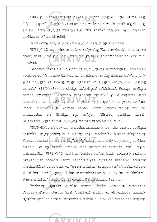 2009 yilO’zbekiston Respublikasi Prezidentining 2009 yil 30 martdagi &#34;&#34;Qishloq qurilish bank&#34; Aksiyadorlik tijorat bankini tashkil etish to’g’risida&#34;gi PQ-1083-sonli qaroriga muvofiq OAT &#34;G’allabank&#34; negizida OATB &#34;Qishloq qurilish bank&#34; tashkil etildi. Bank «VISA International» halqaro to’lov tizimiga a’zo bo’ldi. 2021 yil 23 noyabrida bank Germaniyaning &#34;Commerzbank&#34;i bilan ishlab chiqarish va ijtimoiy infratuzilmani moliyalashtirish bo’yicha kelishuv bitimini imzoladi. &#34;Moody&#39;s Investors Service&#34; xalqaro reyting kompaniyasi tomonidan «Qishloq qurilish bank» faoliyati uchun xalqaro reyting shkalasi bo’yicha joriy yilda berilgan va avvalgi yilga nisbatan ko’tarilgan «B2/NP/E+» reyting bahosini «B1/NP/E+» darajasiga ko’tarilgani ta’kidlandi. Bankga berilgan barcha reytinglar «Barqaror» prognoziga ega.2009 yil 3 avgustda bank tomonidan namunaviy loyihalar bo’yicha uy-joy qurilishida yakka tartibda imorat quruvchilarga ko’mak berish uchun respublikaning har bir mintaqasida o’z filialiga ega bo’lgan &#34;Qishloq qurilish invest&#34; ixtisoslashtirilgan sho&#39;ba injiniring kompaniyasini tashkil etildi 2010-yilNavro’z bayrami arafasida namunaviy loyihalar asosida qurilgan dastlabki uy-joylarning kaliti o’z egalariga topshirildi. Buxoro viloyatining Vobkent tumani Panob qishlog’ida yigirmata namunaviy uy-joyning qurilishi tugatildi va uy egalari respublikada birinchilar qatorida hovli to’yini nishonladilar. 2021 yil 23 mart kuni Qishloq qurilish bank va Xususiy sektorni rivojlantirish bo’yicha Islom Korporatsiyasi o’rtasida Dastlabki Kelishuv imzolandi.May oyida bank va &#34;Western Union&#34; kompaniyasi o&#39;rtasida xalqaro pul o&#39;tkazmalari bo&#39;yicha Kelishuv imzolandi va bankning beshta filialida &#34; Western Union&#34; halqaro pul o&#39;tkazmalari shoxobchalari ochildi. Bankning &#34;Qishloq qurilish invest&#34; sho&#39;ba korxonasi tomonidan Qoraqalpog’iston Respublikasi, Toshkent shahri va viloyatlarda hududiy &#34;Qishloq qurilish servis&#34; korxonalari tashkil qilinib, ular tomonidan bugungi 