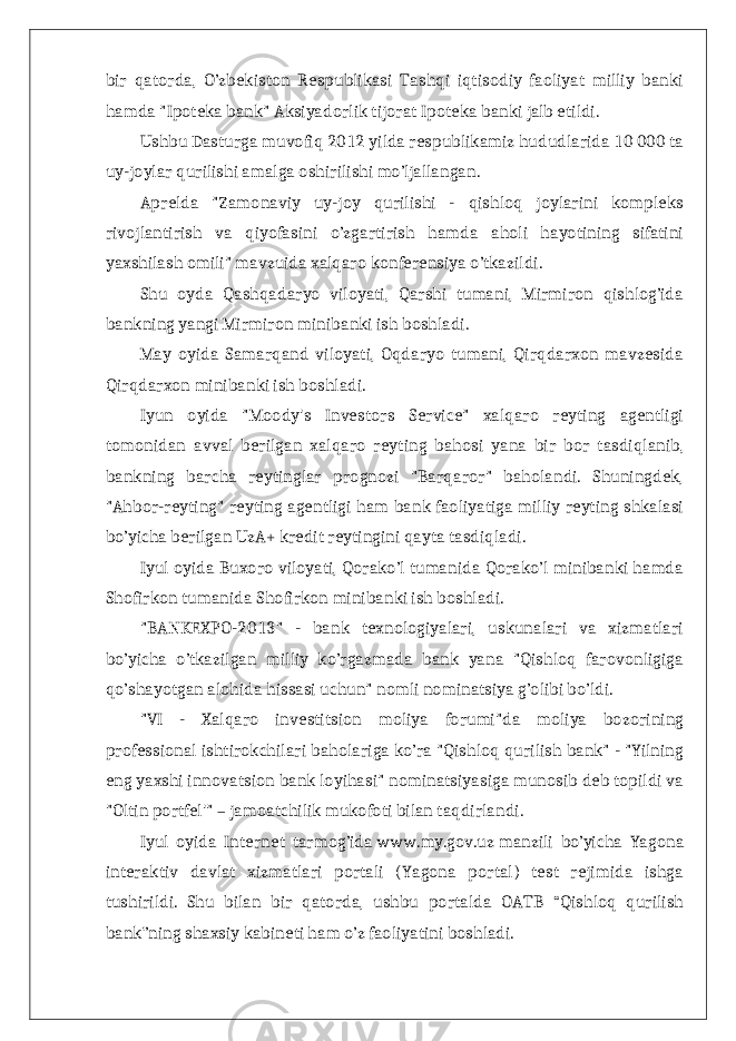 bir qatorda, O’zbekiston Respublikasi Tashqi iqtisodiy faoliyat milliy banki hamda &#34;Ipoteka bank&#34; Aksiyadorlik tijorat Ipoteka banki jalb etildi. Ushbu Dasturga muvofiq 2012 yilda respublikamiz hududlarida 10 000 ta uy-joylar qurilishi amalga oshirilishi mo’ljallangan. Aprelda &#34;Zamonaviy uy-joy qurilishi - qishloq joylarini kompleks rivojlantirish va qiyofasini o’zgartirish hamda aholi hayotining sifatini yaxshilash omili&#34; mavzuida xalqaro konferensiya o’tkazildi. Shu oyda Qashqadaryo viloyati, Qarshi tumani, Mirmiron qishlog’ida bankning yangi Mirmiron minibanki ish boshladi. May oyida Samarqand viloyati, Oqdaryo tumani, Qirqdarxon mavzesida Qirqdarxon minibanki ish boshladi. Iyun oyida &#34;Moody&#39;s Investors Service&#34; xalqaro reyting agentligi tomonidan avval berilgan xalqaro reyting bahosi yana bir bor tasdiqlanib, bankning barcha reytinglar prognozi &#34;Barqaror&#34; baholandi. Shuningdek, &#34;Ahbor-reyting&#34; reyting agentligi ham bank faoliyatiga milliy reyting shkalasi bo’yicha berilgan UzA+ kredit reytingini qayta tasdiqladi. Iyul oyida Buxoro viloyati, Qorako’l tumanida Qorako’l minibanki hamda Shofirkon tumanida Shofirkon minibanki ish boshladi. &#34;BANKEXPO-2013&#34; - bank texnologiyalari, uskunalari va xizmatlari bo’yicha o’tkazilgan milliy ko’rgazmada bank yana &#34;Qishloq farovonligiga qo’shayotgan alohida hissasi uchun&#34; nomli nominatsiya g’olibi bo’ldi. &#34;VI - Xalqaro investitsion moliya forumi&#34;da moliya bozorining professional ishtirokchilari baholariga ko’ra &#34;Qishloq qurilish bank&#34; - &#34;Yilning eng yaxshi innovatsion bank loyihasi&#34; nominatsiyasiga munosib deb topildi va &#34;Oltin portfel&#39;&#34; – jamoatchilik mukofoti bilan taqdirlandi. Iyul oyida Internet tarmog’ida   www.my.gov.uz   manzili bo’yicha Yagona interaktiv davlat xizmatlari portali (Yagona portal) test rejimida ishga tushirildi. Shu bilan bir qatorda, ushbu portalda OATB “Qishloq qurilish bank”ning shaxsiy kabineti ham o’z faoliyatini boshladi. 