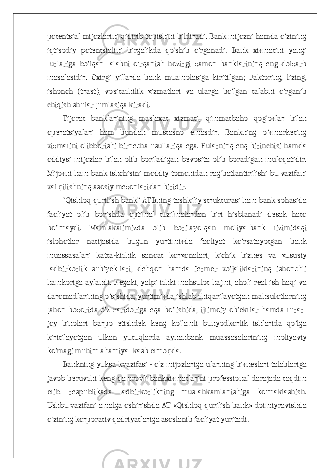 potentsial mijozlarini qidirib topishini bildiradi. Bank mijozni hamda o’zining iqtisodiy potentsialini birgalikda qo’shib o’rganadi. Bank xizmatini yangi turlariga bo’lgan talabni o&#39;rganish hozirgi zamon banklarining eng dolzarb masalasidir. Oxirgi yillarda bank muamolasiga kiritilgan; Faktoring, lizing, ishonch (trast), vositachilik xizmatlari va ularga bo’lgan talabni o’rganib chiqish shular jumlasiga kiradi. Tijorat banklarining maslaxat xizmati, qimmatbaho qog’ozlar bilan operatsiyalari ham bundan mustasno emasdir. Bankning o’zmarketing xizmatini olibborishi birnecha usullariga ega. Bularning eng birinchisi hamda oddiysi mijozlar bilan olib boriladigan bevosita olib boradigan muloqatidir. Mijozni ham bank ishchisini moddiy tomonidan rag’batlantirilishi bu vazifani xal qilishning asosiy mezonlaridan biridir. &#34;Qishloq qurilish bank” ATBning tashkiliy strukturasi ham bank sohasida faoliyat olib borishda optimal tuzilmalardan biri hisblanadi desak hato bo’lmaydi. Mamlakatimizda olib borilayotgan moliya-bank tizimidagi islohotlar natijasida bugun yurtimizda faoliyat ko’rsatayotgan bank muassasalari katta-kichik sanoat korxonalari, kichik biznes va xususiy tadbirkorlik sub’yektlari, dehqon hamda fermer xo’jaliklarining ishonchli hamkoriga aylandi. Negaki, yalpi ichki mahsulot hajmi, aholi real ish haqi va daromadlarining o’sishida, yurtimizda ishlab chiqarilayotgan mahsulotlarning jahon bozorida o’z xaridoriga ega bo’lishida, ijtimoiy ob’ektlar hamda turar- joy binolari barpo etishdek keng ko’lamli bunyodkorlik ishlarida qo’lga kiritilayotgan ulkan yutuqlarda aynanbank muassasalarining moliyaviy ko’magi muhim ahamiyat kasb etmoqda. Bankning yuksa kvazifasi - o&#39;z mijozlariga ularning bizneslari talablariga javob beruvchi keng qamrovli bankxizmatlarini professional darajada taqdim etib, respublikada tadbirkorlikning mustahkamlanishiga ko&#39;maklashish. Ushbu vazifani amalga oshirishda AT «Qishloq qurilish bank» doimiyravishda o&#39;zining korporativ qadriyatlariga asoslanib faoliyat yuritadi. 