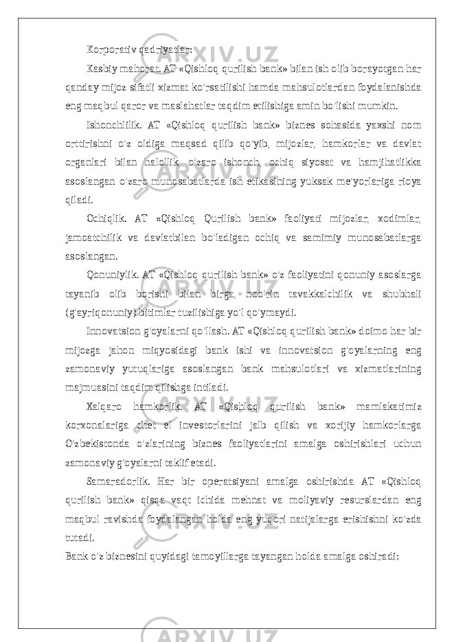Korporativ qadriyatlar: Kasbiy mahorat. AT «Qishloq qurilish bank» bilan ish olib borayotgan har qanday mijoz sifatli xizmat ko&#39;rsatilishi hamda mahsulotlardan foydalanishda eng maqbul qaror va maslahatlar taqdim etilishiga amin bo&#39;lishi mumkin. Ishonchlilik. AT «Qishloq qurilish bank» biznes sohasida yaxshi nom orttirishni o&#39;z oldiga maqsad qilib qo&#39;yib, mijozlar, hamkorlar va davlat organlari bilan halollik, o&#39;zaro ishonch, ochiq siyosat va hamjihatlikka asoslangan o&#39;zaro munosabatlarda ish etikasining yuksak me&#39;yorlariga rioya qiladi. Ochiqlik. AT «Qishloq Qurilish bank» faoliyati mijozlar, xodimlar, jamoatchilik va davlatbilan bo&#39;ladigan ochiq va samimiy munosabatlarga asoslangan. Qonuniylik. AT «Qishloq qurilish bank» o&#39;z faoliyatini qonuniy asoslarga tayanib olib borishi bilan birga, noo&#39;rin tavakkalchilik va shubhali (g&#39;ayriqonuniy) bitimlar tuzilishiga yo&#39;l qo&#39;ymaydi. Innovatsion g&#39;oyalarni qo&#39;llash. AT «Qishloq qurilish bank» doimo har bir mijozga jahon miqyosidagi bank ishi va innovatsion g&#39;oyalarning eng zamonaviy yutuqlariga asoslangan bank mahsulotlari va xizmatlarining majmuasini taqdim qilishga intiladi. Xalqaro hamkorlik. AT «Qishloq qurilish bank» mamlakatimiz korxonalariga chet el investorlarini jalb qilish va xorijiy hamkorlarga O&#39;zbekistonda o&#39;zlarining biznes faoliyatlarini amalga oshirishlari uchun zamonaviy g&#39;oyalarni taklif etadi. Samaradorlik. Har bir operatsiyani amalga oshirishda AT «Qishloq qurilish bank» qisqa vaqt ichida mehnat va moliyaviy resurslardan eng maqbul ravishda foydalangan holda eng yuqori natijalarga erishishni ko&#39;zda tutadi. Bank o&#39;z biznesini quyidagi tamoyillarga tayangan holda amalga oshiradi: 