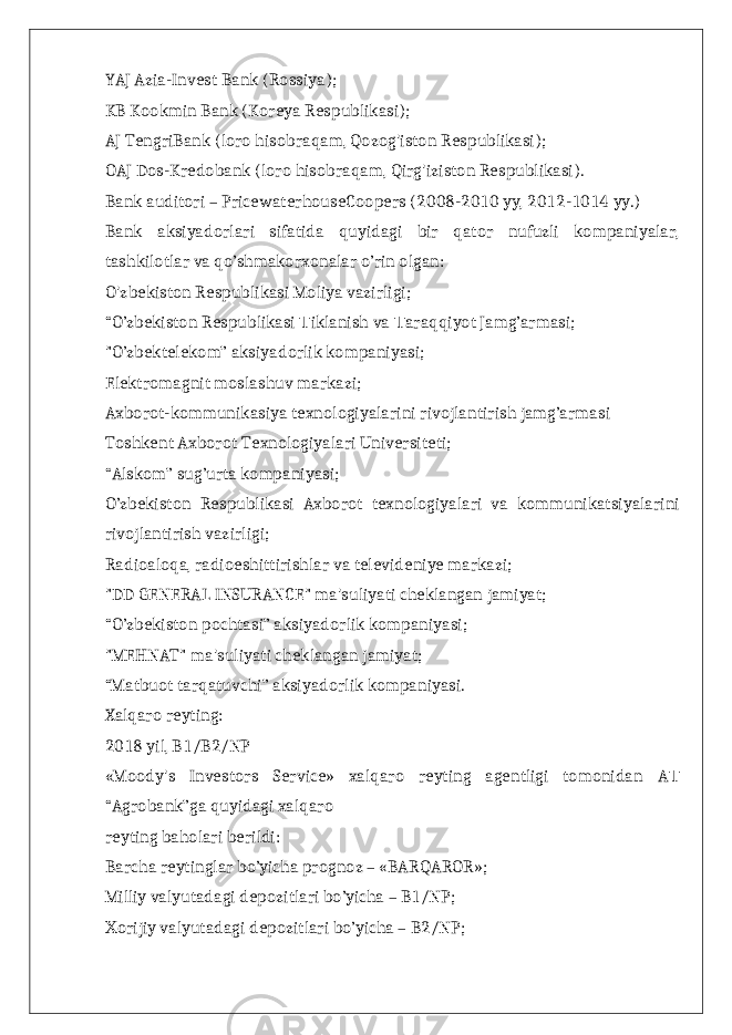 YAJ Azia-Invest Bank (Rossiya); KB Kookmin Bank (Koreya Respublikasi); AJ TengriBank (loro hisobraqam, Qozog&#39;iston Respublikasi); OAJ Dos-Kredobank (loro hisobraqam, Qirg&#39;iziston Respublikasi). Bank auditori – PricewaterhouseCoopers (2008-2010 yy, 2012-1014 yy.) Bank aksiyadorlari sifatida quyidagi bir qator nufuzli kompaniyalar, tashkilotlar va qo’shmakorxonalar o’rin olgan: O&#39;zbekiston Respublikasi Moliya vazirligi; “O’zbekiston Respublikasi iklanish va araqqiyot Jamg’armasi;Т Т &#34;O’zbektelekom” aksiyadorlik kompaniyasi; Elektromagnit moslashuv markazi; Axborot-kommunikasiya texnologiyalarini rivojlantirish jamg’armasi Toshkent Axborot Texnologiyalari Universiteti; “Alskom” sug’urta kompaniyasi; O’zbekiston Respublikasi Axborot texnologiyalari va kommunikatsiyalarini rivojlantirish vazirligi; Radioaloqa, radioeshittirishlar va televideniye markazi; &#34;DD GENERAL INSURANCE&#34; ma&#39;suliyati cheklangan jamiyat; “O’zbekiston pochtasi” aksiyadorlik kompaniyasi; &#34;MEHNAT&#34; ma&#39;suliyati cheklangan jamiyat; “Matbuot tarqatuvchi” aksiyadorlik kompaniyasi. Xalqaro reyting: 2018 yil, B1/B2/NP «Moody&#39;s Investors Service» xalqaro reyting agentligi tomonidan A Т “Agrobank”ga quyidagi xalqaro reyting baholari berildi: Barcha reytinglar bo’yicha prognoz – «BARQAROR»; Milliy valyutadagi depozitlari bo’yicha – B1/NP; orijiy valyutadagi depozitlari bo’yicha – B2/NP; Х 