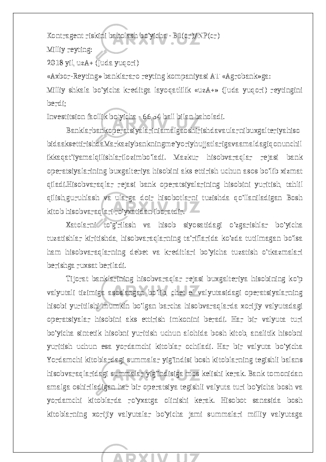 Kontragent riskini baholash bo’yicha - B1(cr)/NP(cr) Milliy reyting: 2018 yil, uzA+ (Juda yuqori) «Axbor-Reyting» banklararo reyting kompaniyasi A «Agrobank»ga:Т Milliy shkala bo’yicha kreditga layoqatlilik «uzA+» (Juda yuqori) reytingini berdi; Investitsion faollik bo&#39;yicha - 66,54 ball bilan baholadi. Banklarbankoperatsiyalariniamalgaoshirishdavaularnibuxgalteriyahiso bidaaksettirishdaMarkaziybankningme’yoriyhujjatlarigavaamaldagiqonunchil ikkaqat’iyamalqilishlarilozimbo’ladi. Mazkur hisobvaraqlar rejasi bank operatsiyalarining buxgalteriya hisobini aks ettirish uchun asos bo’lib xizmat qiladi.Hisobvaraqlar rejasi bank operatsiyalarining hisobini yuritish, tahlil qilish,guruhlash va ularga doir hisobotlarni tuzishda qo’llaniladigan Bosh kitob hisobvaraqlari ro’yxatidan iboratdir. Xatolarni to’g’rilash va hisob siyosatidagi o’zgarishlar bo’yicha tuzatishlar kiritishda, hisobvaraqlarning ta’riflarida ko’zda tutilmagan bo’lsa ham hisobvaraqlarning debet va kreditlari bo’yicha tuzatish o’tkazmalari berishga ruxsat beriladi. Tijorat banklarining hisobvaraqlar rejasi buxgalteriya hisobining ko’p valyutali tizimiga asoslangan bo’lib, chet el valyutasidagi operatsiyalarning hisobi yuritilshi mumkin bo’lgan barcha hisobvaraqlarda xorijiy valyutadagi operatsiyalar hisobini aks ettirish imkonini beradi. Har bir valyuta turi bo’yicha sintetik hisobni yuritish uchun alohida bosh kitob, analitik hisobni yuritish uchun esa yordamchi kitoblar ochiladi. Har bir valyuta bo’yicha Yordamchi kitoblardagi summalar yig’indisi bosh kitoblarning tegishli balans hisobvaraqlaridagi summalar yig’indisiga mos kelishi kerak. Bank tomonidan amalga oshiriladigan har bir operatsiya tegishli valyuta turi bo’yicha bosh va yordamchi kitoblarda ro’yxatga olinishi kerak. Hisobot sanasida bosh kitoblarning xorijiy valyutalar bo’yicha jami summalari milliy valyutaga 