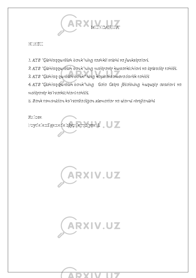 MUNDARIJA KIRISH 1. ATB &#34;Qishloqqurilish bank&#34;ning tashkil etishi va funksiyalari. 2. ATB &#34;Qishloqqurilish bank&#34;ning moliyaviy kursatkichlari va iqtisodiy tahlili. 3. ATB “Qishloq qurilish bank” ning kapital samaradorlik tahlili 4. ATB “Qishloq qurilish bank”ning Gala Osiyo filialining huquqiy asoslari va moliyaviy ko’rsatkichlari tahlili. 5. Bank tomonidan ko’rsatiladigan xizmatlar va ularni rivojlanishi Xulosa Foydalanilganadabiyotlarro&#39;yxati. 