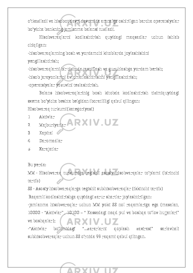 o’tkaziladi va hisobot davri davomida amnalga oshirilgan barcha operatsiyalar bo’yicha bankning jamlanma balansi tuziladi. Hisobvaraqlarni kodlashtirish quyidagi maqsadlar uchun ishlab chiqilgan: -hisobvaraqlarning bosh va yordamchi kitoblarda joylashishini yengillashtirish; -hisobvaraqlarni bir tizimda tasniflash va guruhlashga yordam berish; -hisob jarayonlarini avtomatlashtirishni yengillashtirish; -operatsiyalar yozuvini tezlashtirish. Balans hisobvaraqlarinig bosh kitobda kodlashtirish tizimiquyidagi sxema bo’yicha beshta belgidan iboratliligi qabul qilingan: Hisobvaraq turkumi(kategoriyasi) 1 Aktivlar 2 Majburiyatlar 3 Kapital 4 Daromadlar 5 Xarajatlar Bu yerda: MM - Hisobvaraq turkumiga tegishli asosiy hisobvarqalar to’plami (birinchi tartib) SS - Asosiy hisobvaraqlarga tegishli subhisobvaraqlar (ikkinchi tartib) Raqamli kodlashtirishga quyidagi zarur shartlar joylashtirilgan: -jamlanma hisobvaraqlar uchun MM yoki SS nol raqamlariga ega (masalan, 10000 - “Aktivlar” , 10100 – “ Kassadagi naqd pul va boshqa to’lov hujjatlari” va boshqalar); -“Aktivlar bo’limidagi “…zararlarni qoplash zaxirasi” sarlavhali subhisobvaraqlar uchun SS o’rnida 99 raqami qabul qilingan. 