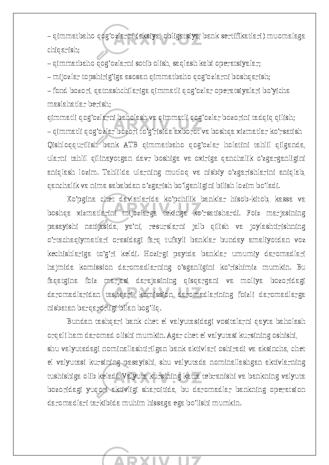 – qimmatbaho qog’ozlarni (aksiya, obligatsiya, bank sertifikatlari) muomalaga chiqarish; – qimmatbaho qog’ozlarni sotib olish, saqlash kabi operatsiyalar; – mijozlar topshirig’iga asosan qimmatbaho qog’ozlarni boshqarish; – fond bozori, qatnashchilariga qimmatli qog’ozlar operatsiyalari bo’yicha maslahatlar berish; qimmatli qog’ozlarni baholash va qimmatli qog’ozlar bozorini tadqiq qilish; – qimmatli qog’ozlar bozori to’g’risida axborot va boshqa xizmatlar ko’rsatish Qishloqqurilish bank ATB qimmatbaho qog’ozlar holatini tahlil qilganda, ularni tahlil qilinayotgan davr boshiga va oxiriga qanchalik o’zgarganligini aniqlash lozim. Tahlilda ularning mutloq va nisbiy o’zgarishlarini aniqlab, qanchalik va nima sababdan o’zgarish bo’lganligini bilish lozim bo’ladi. Ko’pgina chet davlatlarida ko’pchilik banklar hisob-kitob, kassa va boshqa xizmatlarini mijozlarga tekinga ko’rsatishardi. Foiz marjasining pasayishi natijasida, ya’ni, resurslarni jalb qilish va joylashtirishning o’rtachaqiymatlari orasidagi farq tufayli banklar bunday amaliyotdan voz kechishlariga to’g’ri keldi. Hozirgi paytda banklar umumiy daromadlari hajmida komission daromadlarning o’sganligini ko’rishimiz mumkin. Bu faqatgina foiz marjasi darajasining qisqargani va moliya bozoridagi daromadlaridan tashqari, komission daromadlarining foizli daromadlarga nisbatan barqarorligi bilan bog’liq. Bundan tashqari bank chet el valyutasidagi vositalarni qayta baholash orqali ham daromad olishi mumkin. Agar chet el valyutasi kursining oshishi, shu valyutadagi nominallashtirilgan bank aktivlari oshiradi va aksincha, chet el valyutasi kursining pasayishi, shu valyutada nominallashgan aktivlarning tushishiga olib keladi. Valyuta kursining katta tebranishi va bankning valyuta bozoridagi yuqori aktivligi sharoitida, bu daromadlar bankning operatsion daromadlari tarkibida muhim hissaga ega bo’lishi mumkin. 