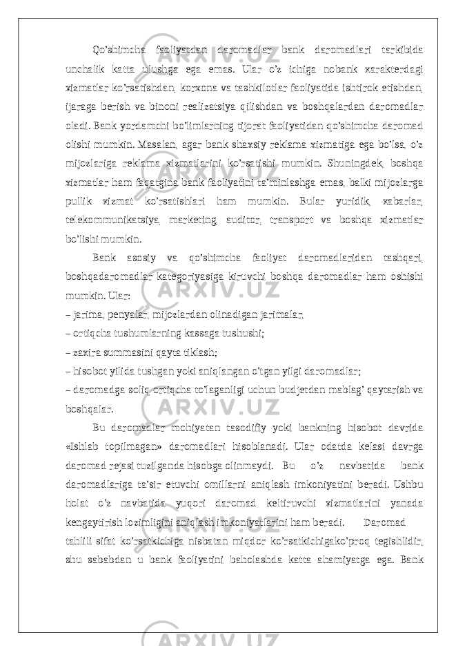 Qo’shimcha faoliyatdan daromadlar bank daromadlari tarkibida unchalik katta ulushga ega emas. Ular o’z ichiga nobank xarakterdagi xizmatlar ko’rsatishdan, korxona va tashkilotlar faoliyatida ishtirok etishdan, ijaraga berish va binoni realizatsiya qilishdan va boshqalardan daromadlar oladi. Bank yordamchi bo’limlarning tijorat faoliyatidan qo’shimcha daromad olishi mumkin. Masalan, agar bank shaxsiy reklama xizmatiga ega bo’lsa, o’z mijozlariga reklama xizmatlarini ko’rsatishi mumkin. Shuningdek, boshqa xizmatlar ham faqatgina bank faoliyatini ta’minlashga emas, balki mijozlarga pullik xizmat ko’rsatishlari ham mumkin. Bular yuridik, xabarlar, telekommunikatsiya, marketing, auditor, transport va boshqa xizmatlar bo’lishi mumkin. Bank asosiy va qo’shimcha faoliyat daromadlaridan tashqari, boshqadaromadlar kategoriyasiga kiruvchi boshqa daromadlar ham oshishi mumkin. Ular: – jarima, penyalar, mijozlardan olinadigan jarimalar, – ortiqcha tushumlarning kassaga tushushi; – zaxira summasini qayta tiklash; – hisobot yilida tushgan yoki aniqlangan o’tgan yilgi daromadlar; – daromadga soliq ortiqcha to’laganligi uchun budjetdan mablag’ qaytarish va boshqalar. Bu daromadlar mohiyatan tasodifiy yoki bankning hisobot davrida «Ishlab topilmagan» daromadlari hisoblanadi. Ular odatda kelasi davrga daromad rejasi tuzilganda hisobga olinmaydi. Bu o’z navbatida bank daromadlariga ta’sir etuvchi omillarni aniqlash imkoniyatini beradi. Ushbu holat o’z navbatida yuqori daromad keltiruvchi xizmatlarini yanada kengaytirish lozimligini aniqlash imkoniyatlarini ham beradi. Daromad tahlili sifat ko’rsatkichiga nisbatan miqdor ko’rsatkichigako’proq tegishlidir, shu sababdan u bank faoliyatini baholashda katta ahamiyatga ega. Bank 