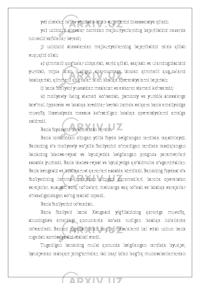 ye) cheklar, t ’lov va hisob-kitob xujjatlarini inkassatsiya qiladi; о yo) uchinchi shaxslar nomidan majburiyatlarning bajarilishini nazarda tutuvchi kafolatlar beradi; j) uchinchi shaxslardan majburiyatlarning bajarilishini talab qilish xuquqini olish; z) qimmatli qog’ozlar chiqarish, xarid qilish, saqlash va ularninghisobini yuritish, mijoz bilan tuzilgan shartnomaga binoan qimmatli qog„ozlarni boshqarish, qimmatli qog’ozlar bilan boshqa operatsiyalarni bajarish; i) bank faoliyati yuzasidan maslahat va axborot xizmati k ’rsatadi; о k) moliyaviy lizing xizmati k ’rsatish, jismoniy va yuridik shaxslarga о iste’mol, ippoteka va boshqa kreditlar berish hamda xalqaro bank amaliyotiga muvofiq litsenziyada maxsus k ’rsatilgan boshqa operatsiyalarni amalga о oshiradi. Bank foydasini taqsimlanish tartibi. Bank tomonidan olingan yillik foyda belgilangan tartibda taqsimlaydi. Bankning ’z moliyaviy x ’jalik faoliyatini ’rnatilgan tartibda tasdiqlangan о о о bankning biznes-rejasi va byudjetida belgilangan prognoz parametrlari asosida yuritadi. Bank biznes-rejasi va byudjetiga q ’shimcha ’zgartirishlar. о о Bank kengashi va boshqaruvi qarorlari asosida kiritiladi. Bankning foydasi ’z о faoliyatining hamma turlaridan olingan daromadlari, barcha operatsion xarajatlar, xususan soliq t ’lovlari, mehnatga xaq t ’lash va boshqa xarajatlar о о ’tkazilgandagan s ’ng tashkil topadi. о о Bank faoliyatini t ’xtatish. о Bank faoliyati bank Kengashi yig’ilishining qaroriga muvofiq, shuningdek amaldagi qonunlarda k ’zda tutilgan boshqa holatlarda о t ’xtatiladi. Bankni tugatish bilan bog’liq masalalarni hal etish uchun bank о tugatish komissiyasini tashkil etadi. Tugatilgan bankning mulki qonunda belgilangan tartibda byudjet, byudjetdan tashqari jamg’armalar, ish haqi bilan bog’liq munosabatlarlardan 