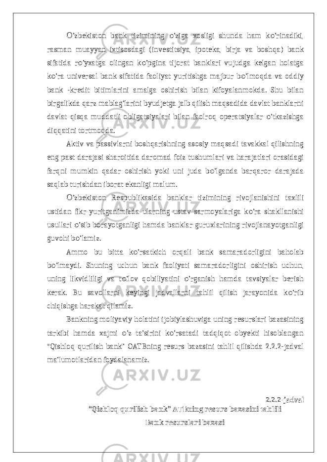 ’zbekiston bank tizimining ’ziga xosligi shunda ham k ’rinadiki,О о о rasman muayyan ixtisosdagi (investitsiya, ipoteka, birja va boshqa) bank sifatida r ’yxatga olingan k ’pgina tijorat banklari vujudga kelgan holatga о о k ’ra universal bank sifatida faoliyat yuritishga majbur b ’lmoqda va oddiy о о bank -kredit bitimlarini amalga oshirish bilan kifoyalanmokda. Shu bilan birgalikda qarz mablag’larini byudjetga jalb qilish maqsadida davlat banklarni davlat qisqa muddatli obligatsiyalari bilan faolroq operatsiyalar ’tkazishga о diqqatini tortmoqda. Aktiv va passivlarni boshqarishning asosiy maqsadi tavakkal qilishning eng past darajasi sharoitida daromad foiz tushumlari va harajatlari orasidagi farqni mumkin qadar oshirish yoki uni juda b ’lganda barqaror darajada о saqlab turishdan iborat ekanligi malum. ’zbekiston Respublikasida banklar tizimining rivojlanishini taxlili О ustidan fikr yuritganimizda ularning ustav sarmoyalariga k ’ra shakllanishi о usullari ’sib borayotganligi hamda banklar guruxlarining rivojlanayotganligi о guvohi b ’lamiz. о Ammo bu bitta k ’rsatkich orqali bank samaradorligini baholab о b ’lmaydi. Shuning uchun bank faoliyati samaradorligini oshirish uchun, о uning likvidliligi va t ’lov qobiliyatini ’rganish hamda tavsiyalar berish о о kerak. Bu savollarni keyingi jadvallarni tahlil qilish jarayonida k ’rib о chiqishga harakat qilamiz. Bankning moliyaviy holatini ijobiylashuviga uning resurslari bazasining tarkibi hamda xajmi ’z ta’sirini k ’rsatadi tadqiqot obyekti hisoblangan о о “Qishloq qurilish bank” OATBning resurs bazasini tahlil qilishda 2.2.2-jadval ma’lumotlaridan foydalanamiz. 2.2.2-jadval “Qishloq qurilish bank” ATBning resurs bazasini tahlili Bank resurslari bazasi 