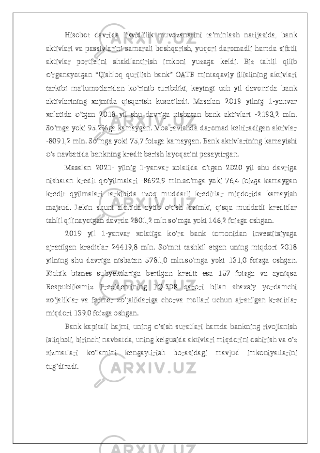 Hisobot davrida likvidlilik muvozanatini ta’minlash natijasida, bank aktivlari va passivlarini samarali boshqarish, yuqori daromadli hamda sifatli aktivlar portfelini shakllantirish imkoni yuzaga keldi. Biz tahlil qilib ’rganayotgan “Qishloq qurilish bank” OATB mintaqaviy filialining aktivlariо tarkibi ma’lumotlaridan k ’rinib turibdiki, keyingi uch yil davomida bank о aktivlarining xajmida qisqarish kuzatiladi. Masalan 2019 yilnig 1-yanvar xolatida ’tgan 2018 yil shu davriga nisbatan bank aktivlari -2193,2 mln. о S ’mga yoki 95,2%ga kamaygan. Mos ravishda daromad keltiradigan aktivlar о -8091,2 mln. S ’mga yoki 75,7 foizga kamaygan. Bank aktivlarining kamayishi о ’z navbatida bankning kredit berish layoqatini pasaytirgan. о Masalan 2021- yilnig 1-yanvar xolatida ’tgan 2020 yil shu davriga о nisbatan kredit q ’yilmalari -8692,9 mln.s ’mga yoki 76,4 foizga kamaygan о о kredit qyilmalari tarkibida uzoq muddatli kreditlar miqdorida kamayish majzud. Lekin shuni alohida aytib ’tish lozimki, qisqa muddatli kreditlar о tahlil qilinayotgan davrda 2801,2 mln s ’mga yoki 146,2 foizga oshgan. о 2019 yil 1-yanvar xolatiga k ’ra bank tomonidan investitsiyaga о ajratilgan kreditlar 24419,8 mln. S ’mni tashkil etgan uning miqdori 2018 о yilning shu davriga nisbatan 5781,0 mln.s ’mga yoki 131,0 foizga oshgan. о Kichik biznes subyektlariga berilgan kredit esa 157 foizga va ayniqsa Respublikamiz Prezidentining PQ-308 qarori bilan shaxsiy yordamchi x ’jaliklar va fermer x ’jaliklariga chorva mollari uchun ajratilgan kreditlar о о miqdori 139,0 foizga oshgan. Bank kapitali hajmi, uning ’sish suratlari hamda bankning rivojlanish о istiqboli, birinchi navbatda, uning kelgusida aktivlari miqdorini oshirish va ’z о xizmatlari k ’lamini kengaytirish borasidagi mavjud imkoniyatlarini о tug’diradi. 