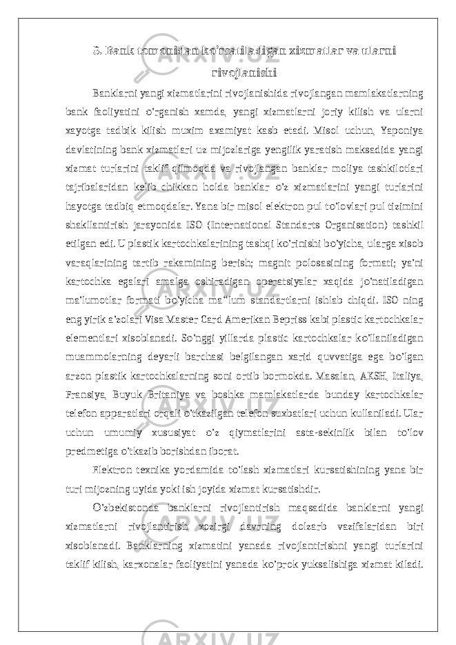 5. Bank tomonidan ko’rsatiladigan xizmatlar va ularni rivojlanishi Banklarni yangi xizmatlarini rivojlanishida rivojlangan mamlakatlarning bank faoliyatini ’rganish xamda, yangi xizmatlarni joriy kilish va ularniо xayotga tadbik kilish muxim axamiyat kasb etadi. Misol uchun, Yaponiya davlatining bank xizmatlari uz mijozlariga yengilik yaratish maksadida yangi xizmat turlarini taklif qilmoqda va rivojlangan banklar moliya tashkilotlari tajribalaridan kelib chikkan holda banklar ’z xizmatlarini yangi turlarini о hayotga tadbiq etmoqdalar. Yana bir misol elektron pul t ’lovlari pul tizimini о shakllantirish jarayonida ISO (International Standarts Organisation) tashkil etilgan edi. U plastik kartochkalarining tashqi k ’rinishi b ’yicha, ularga xisob о о varaqlarining tartib rakamining berish; magnit polosasining formati; ya’ni kartochka egalari amalga oshiradigan operatsiyalar xaqida j ’natiladigan о ma’lumotlar formati b ’yicha ma lum standartlarni ishlab chiqdi. ISO ning о ‟ eng yirik a’zolari Visa Master Card Amerikan Bepriss kabi plastic kartochkalar elementlari xisoblanadi. S ’nggi yillarda plastic kartochkalar k ’llaniladigan о о muammolarning deyarli barchasi belgilangan xarid quvvatiga ega b ’lgan о arzon plastik kartochkalarning soni ortib bormokda. Masalan, AKSH, Italiya, Fransiya, Buyuk Britaniya va boshka mamlakatlarda bunday kartochkalar telefon apparatlari orqali ’tkazilgan telefon suxbatlari uchun kullaniladi. Ular о uchun umumiy xususiyat ’z qiymatlarini asta-sekinlik bilan t ’lov о о predmetiga ’tkazib borishdan iborat. о Elektron texnika yordamida t ’lash xizmatlari kursatishining yana bir о turi mijozning uyida yoki ish joyida xizmat kursatishdir. ’zbekistonda banklarni rivojlantirish maqsadida banklarni yangi О xizmatlarni rivojlantirish xozirgi davrning dolzarb vazifalaridan biri xisoblanadi. Banklarning xizmatini yanada rivojlantirishni yangi turlarini taklif kilish, karxonalar faoliyatini yanada k ’prok yuksalishiga xizmat kiladi. о 