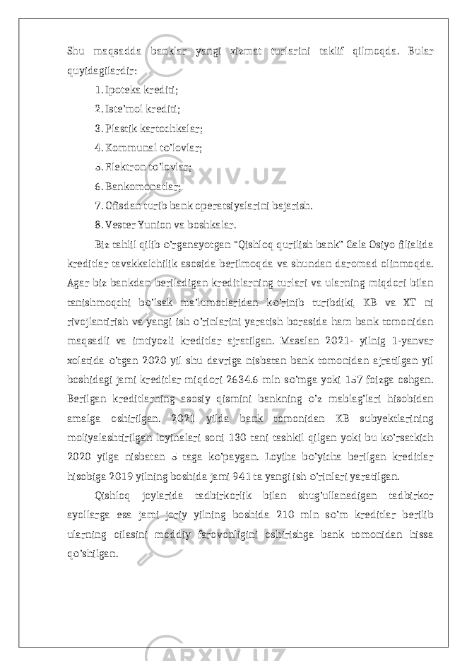 Shu maqsadda banklar yangi xizmat turlarini taklif qilmoqda. Bular quyidagilardir: 1. Ipoteka krediti; 2. Iste’mol krediti; 3. Plastik kartochkalar; 4. Kommunal t ’lovlar; о 5. Elektron t ’lovlar; о 6. Bankomonatlar; 7. Ofisdan turib bank operatsiyalarini bajarish. 8. Vester Yunion va boshkalar. Biz tahlil qilib ’rganayotgan “Qishloq qurilish bank” Gala Osiyo filialida о kreditlar tavakkalchilik asosida berilmoqda va shundan daromad olinmoqda. Agar biz bankdan beriladigan kreditlarning turlari va ularning miqdori bilan tanishmoqchi b ’lsak ma’lumotlaridan k ’rinib turibdiki, KB va XT ni о о rivojlantirish va yangi ish ’rinlarini yaratish borasida ham bank tomonidan о maqsadli va imtiyozli kreditlar ajratilgan. Masalan 2021- yilnig 1-yanvar xolatida ’tgan 2020 yil shu davriga nisbatan bank tomonidan ajratilgan yil о boshidagi jami kreditlar miqdori 2634.6 mln s ’mga yoki 157 foizga oshgan. о Berilgan kreditlarning asosiy qismini bankning ’z mablag’lari hisobidan о amalga oshirilgan. 2021 yilda bank tomonidan KB subyektlarining moliyalashtirilgan loyihalari soni 130 tani tashkil qilgan yoki bu k ’rsatkich о 2020 yilga nisbatan 5 taga k ’paygan. Loyiha b ’yicha berilgan kreditlar о о hisobiga 2019 yilning boshida jami 941 ta yangi ish ’rinlari yaratilgan. о Qishloq joylarida tadbirkorlik bilan shug’ullanadigan tadbirkor ayollarga esa jami joriy yilning boshida 210 mln s ’m kreditlar berilib о ularning oilasini moddiy farovonligini oshirishga bank tomonidan hissa q ’shilgan. о 