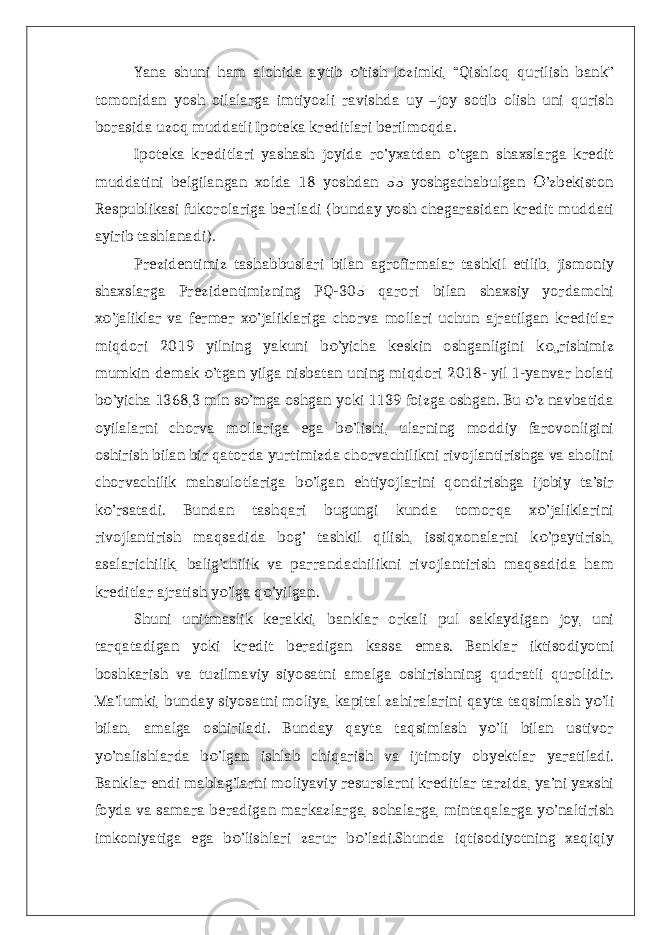 Yana shuni ham alohida aytib ’tish lozimki, “Qishloq qurilish bank”о tomonidan yosh oilalarga imtiyozli ravishda uy –joy sotib olish uni qurish borasida uzoq muddatli Ipoteka kreditlari berilmoqda. Ipoteka kreditlari yashash joyida ro’yxatdan o’tgan shaxslarga kredit muddatini belgilangan xolda 18 yoshdan 55 yoshgachabulgan ’zbekiston О Respublikasi fukorolariga beriladi (bunday yosh chegarasidan kredit muddati ayirib tashlanadi). Prezidentimiz tashabbuslari bilan agrofirmalar tashkil etilib, jismoniy shaxslarga Prezidentimizning PQ-305 qarori bilan shaxsiy yordamchi x ’jaliklar va fermer x ’jaliklariga chorva mollari uchun ajratilgan kreditlar о о miqdori 2019 yilning yakuni b ’yicha keskin oshganligini k „rishimiz о о mumkin demak ’tgan yilga nisbatan uning miqdori 2018- yil 1-yanvar holati о b ’yicha 1368,3 mln s ’mga oshgan yoki 1139 foizga oshgan. Bu ’z navbatida о о о oyilalarni chorva mollariga ega b ’lishi, ularning moddiy farovonligini о oshirish bilan bir qatorda yurtimizda chorvachilikni rivojlantirishga va aholini chorvachilik mahsulotlariga b ’lgan ehtiyojlarini qondirishga ijobiy ta’sir о k ’rsatadi. Bundan tashqari bugungi kunda tomorqa x ’jaliklarini о о rivojlantirish maqsadida bog’ tashkil qilish, issiqxonalarni k ’paytirish, о asalarichilik, balig’chilik va parrandachilikni rivojlantirish maqsadida ham kreditlar ajratish y ’lga q ’yilgan. о о Shuni unitmaslik kerakki, banklar orkali pul saklaydigan joy, uni tarqatadigan yoki kredit beradigan kassa emas. Banklar iktisodiyotni boshkarish va tuzilmaviy siyosatni amalga oshirishning qudratli qurolidir. Ma’lumki, bunday siyosatni moliya, kapital zahiralarini qayta taqsimlash y ’li о bilan, amalga oshiriladi. Bunday qayta taqsimlash y ’li bilan ustivor о y ’nalishlarda b ’lgan ishlab chiqarish va ijtimoiy obyektlar yaratiladi. о о Banklar endi mablag’larni moliyaviy resurslarni kreditlar tarzida, ya’ni yaxshi foyda va samara beradigan markazlarga, sohalarga, mintaqalarga y ’naltirish о imkoniyatiga ega b ’lishlari zarur b ’ladi.Shunda iqtisodiyotning xaqiqiy о о 