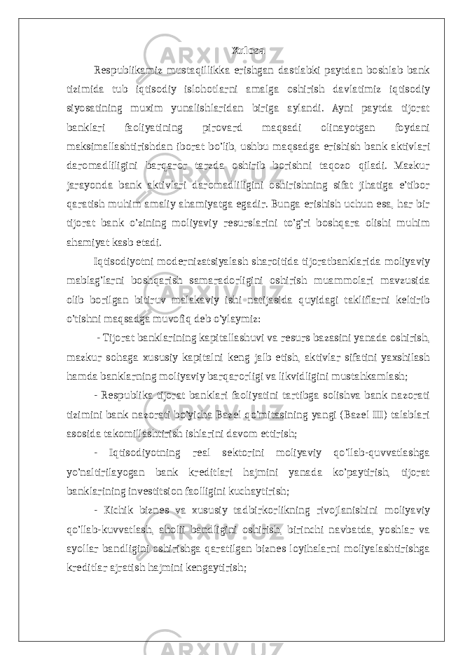 Xulosa Respublikamiz mustaqillikka erishgan dastlabki paytdan boshlab bank tizimida tub iqtisodiy islohotlarni amalga oshirish davlatimiz iqtisodiy siyosatining muxim yunalishlaridan biriga aylandi. Ayni paytda tijorat banklari faoliyatining pirovard maqsadi olinayotgan foydani maksimallashtirishdan iborat bo’lib, ushbu maqsadga erishish bank aktivlari daromadliligini barqaror tarzda oshirib borishni taqozo qiladi. Mazkur jarayonda bank aktivlari daromadliligini oshirishning sifat jihatiga e’tibor qaratish muhim amaliy ahamiyatga egadir. Bunga erishish uchun esa, har bir tijorat bank o’zining moliyaviy resurslarini to’g’ri boshqara olishi muhim ahamiyat kasb etadi. Iqtisodiyotni modernizatsiyalash sharoitida tijoratbanklarida moliyaviy mablag’larni boshqarish samaradorligini oshirish muammolari mavzusida olib borilgan bitiruv malakaviy ishi natijasida quyidagi takliflarni keltirib o’tishni maqsadga muvofiq deb o’ylaymiz: - Tijorat banklarining kapitallashuvi va resurs bazasini yanada oshirish, mazkur sohaga xususiy kapitalni keng jalb etish, aktivlar sifatini yaxshilash hamda banklarning moliyaviy barqarorligi va likvidligini mustahkamlash; - Respublika tijorat banklari faoliyatini tartibga solishva bank nazorati tizimini bank nazorati bo’yicha Bazel qo’mitasining yangi (Bazel III) talablari asosida takomillashtirish ishlarini davom ettirish; - Iqtisodiyotning real sektorini moliyaviy qo’llab-quvvatlashga yo’naltirilayogan bank kreditlari hajmini yanada ko’paytirish, tijorat banklarining investitsion faolligini kuchaytirish; - Kichik biznes va xususiy tadbirkorlikning rivojlanishini moliyaviy qo’llab-kuvvatlash, aholii bandligini oshirish, birinchi navbatda, yoshlar va ayollar bandligini oshirishga qaratilgan biznes loyihalarni moliyalashtirishga kreditlar ajratish hajmini kengaytirish; 