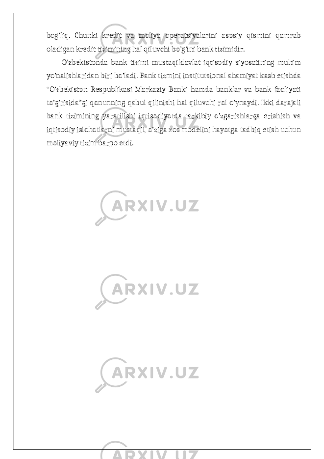 bog’liq. Chunki kredit va moliya operatsiyalarini asosiy qismini qamrab oladigan kredit tizimining hal qiluvchi bo’g’ini bank tizimidir. O’zbekistonda bank tizimi mustaqildavlat iqtisodiy siyosatining muhim yo’nalishlaridan biri bo’ladi. Bank tizmini institutsional ahamiyat kasb etishda “O’zbekiston Respublikasi Markaziy Banki hamda banklar va bank faoliyati to’g’risida”gi qonunning qabul qilinishi hal qiluvchi rol o’ynaydi. Ikki darajali bank tizimining yaratilishi iqtisodiyotda tarkibiy o’zgarishlarga erishish va iqtisodiy islohotlarni mustaqil, o’ziga xos modelini hayotga tadbiq etish uchun moliyaviy tizim barpo etdi. 