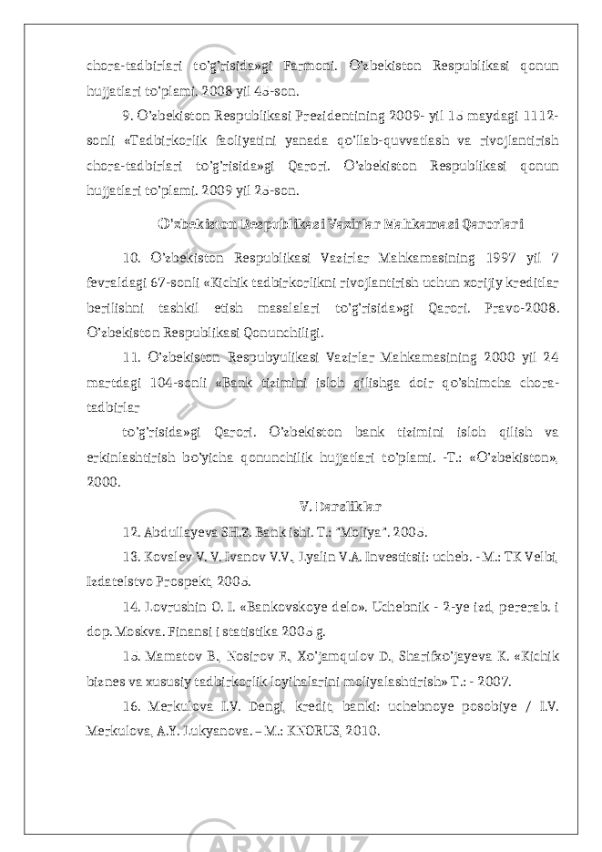 chora-tadbirlari t ’g’risida»gi Farmoni. ’zbekiston Respublikasi qonunо О hujjatlari t ’plami. 2008 yil 45-son. о 9. ’zbekiston Respublikasi Prezidentining 2009- yil 15 maydagi 1112- О sonli «Tadbirkorlik faoliyatini yanada q ’llab-quvvatlash va rivojlantirish о chora-tadbirlari t ’g’risida»gi Qarori. ’zbekiston Respublikasi qonun о О hujjatlari t ’plami. 2009 yil 25-son. о ’zbekiston Respublikasi Vazirlar Mahkamasi Qarorlari О 10. ’zbekiston Respublikasi Vazirlar Mahkamasining 1997 yil 7 О fevraldagi 67-sonli «Kichik tadbirkorlikni rivojlantirish uchun xorijiy kreditlar berilishni tashkil etish masalalari t ’g’risida»gi Qarori. Pravo-2008. о ’zbekiston Respublikasi Qonunchiligi. О 11. ’zbekiston Respubyulikasi Vazirlar Mahkamasining 2000 yil 24 О martdagi 104-sonli «Bank tizimini isloh qilishga doir q ’shimcha chora- о tadbirlar t ’g’risida»gi Qarori. ’zbekiston bank tizimini isloh qilish va о О erkinlashtirish b ’yicha qonunchilik hujjatlari t ’plami. -T.: « ’zbekiston», о о О 2000. V. Darsliklar 12. Abdullayeva SH.Z. Bank ishi. T.: &#34;Moliya&#34;. 2005. 13. Kovalev V. V. Ivanov V.V., Lyalin V.A. Investitsii: ucheb. - M.: TK Velbi, Izdatelstvo Prospekt, 2005. 14. Lovrushin O. I. «Bankovskoye delo». Uchebnik - 2-ye izd, pererab. i dop. Moskva. Finansi i statistika 2005 g. 15. Mamatov B., Nosirov E., X ’jamqulov D., Sharifx ’jayeva K. «Kichik о о biznes va xususiy tadbirkorlik loyihalarini moliyalashtirish» T.: - 2007. 16. Merkulova I.V. Dengi, kredit, banki: uchebnoye posobiye / I.V. Merkulova, A.Y. Lukyanova. – M.: KNORUS, 2010. 