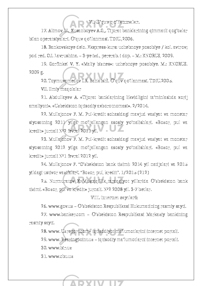 VI. ’quv q ’llanmalar.О о 17. Alimov I.I., Xusanboyev A.G„. Tijorat banklarining qimmatli qog’ozlar bilan operatsiyalari. ’quv q ’llanmasi. TDIU.,2006. О о 18. Bankovskoye delo. Ekspress-kurs: uchebnoye posobiye / kol. avtrov; pod red. O.I. Lavrushina. – 3-ye izd., pererab. i dop. – M.: KNORUS, 2009. 19. Gorfinkel V. Y. «Maliy biznes»: uchebnoye posobiye. M.: KNORUS. 2009 g. 20. Toymuxamedov I.R. Bank ishi. ’quv q ’llanmasi. TDIU.2005. О о VII. Ilmiy maqolalar 21. Abdullayev A. «Tijorat banklarining likvidligini ta’minlashda xorij amaliyoti». «Uzbekiston iqtisodiy axborotnomasi». 2/2014. 22. Mullajonov F. M. Pul-kredit sohasidagi mavjud vaziyat va monetar siyosatning 2011 yilga m ’ljallangan asosiy y ’nalishlari. «Bozor, pul va о о kredit» jurnali №2 fevral 2011 yil. 23. Mullajonov F. M. Pul-kredit sohasidagi mavjud vaziyat va monetar siyosatning 2012 yilga m ’ljallangan asosiy y ’nalishlari. «Bozor, pul va о о kredit» jurnali №1 fevral 2012 yil. 24. Mullajonov F. “O’zbekiston bank tizimi: 2014 yil natijalari va 2015 yildagi ustivor vazifalar”. “Bozor, pul, kredit”. 1/2015 (212) 25. Nurmuratov X. Mustaqillik taraqqiyot yillarida ’zbekiston bank О tizimi. «Bozor, pul va kredit» jurnali. №2 2008 yil. 3-7 betlar. VIII. Internet saytlari: 26. www.gov.uz – ’zbekiston Respublikasi Hukumatining rasmiy sayti. О 27. www.banker.com – ’zbekiston Respublikasi Markaziy bankining О rasmiy sayti. 28. www. Uzreport.com– iqtisodiyot ma’lumotlarini internet portali. 29. www. Bearingpoint.uz – iqtisodiy ma’lumotlarni internet portali. 30. www.bir.uz 31. www.cbu.uz 