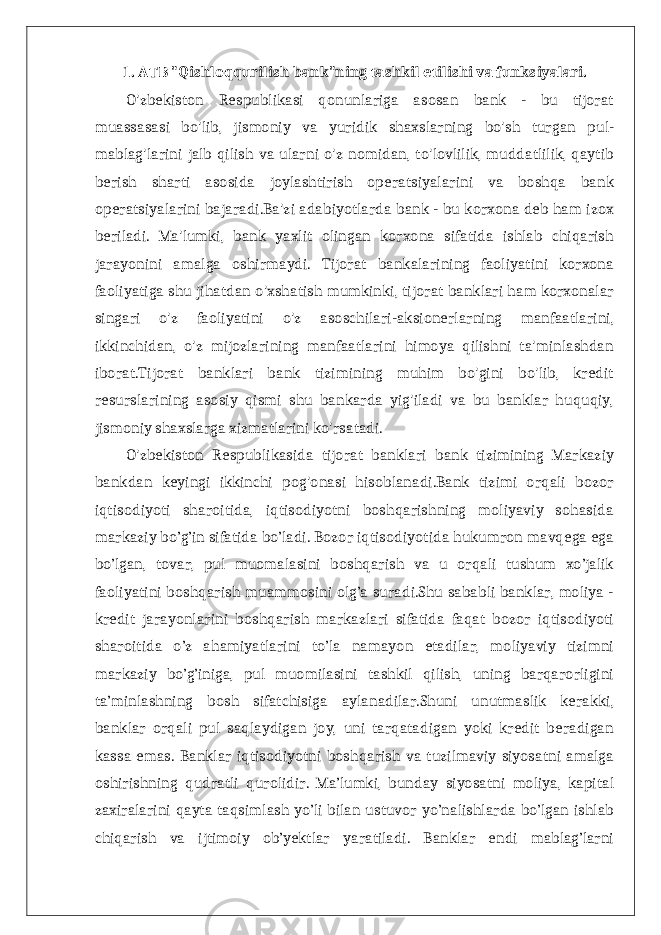 1. ATB &#34;Qishloqqurilish bank&#34;ning tashkil etilishi va funksiyalari. O&#39;zbekiston Respublikasi qonunlariga asosan bank - bu tijorat muassasasi bo&#39;lib, jismoniy va yuridik shaxslarning bo&#39;sh turgan pul- mablag&#39;larini jalb qilish va ularni o&#39;z nomidan, to&#39;lovlilik, muddatlilik, qaytib berish sharti asosida joylashtirish operatsiyalarini va boshqa bank operatsiyalarini bajaradi.Ba&#39;zi adabiyotlarda bank - bu korxona deb ham izox beriladi. Ma&#39;lumki, bank yaxlit olingan korxona sifatida ishlab chiqarish jarayonini amalga oshirmaydi. Tijorat bankalarining faoliyatini korxona faoliyatiga shu jihatdan o&#39;xshatish mumkinki, tijorat banklari ham korxonalar singari o&#39;z faoliyatini o&#39;z asoschilari-aksionerlarning manfaatlarini, ikkinchidan, o&#39;z mijozlarining manfaatlarini himoya qilishni ta&#39;minlashdan iborat.Tijorat banklari bank tizimining muhim bo&#39;gini bo&#39;lib, kredit resurslarining asosiy qismi shu bankarda yig&#39;iladi va bu banklar huquqiy, jismoniy shaxslarga xizmatlarini ko&#39;rsatadi. O&#39;zbekiston Respublikasida tijorat banklari bank tizimining Markaziy bankdan keyingi ikkinchi pog&#39;onasi hisoblanadi.Bank tizimi orqali bozor iqtisodiyoti sharoitida, iqtisodiyotni boshqarishning moliyaviy sohasida markaziy bo’g’in sifatida bo’ladi. Bozor iqtisodiyotida hukumron mavqega ega bo’lgan, tovar, pul muomalasini boshqarish va u orqali tushum xo’jalik faoliyatini boshqarish muammosini olg’a suradi.Shu sababli banklar, moliya - kredit jarayonlarini boshqarish markazlari sifatida faqat bozor iqtisodiyoti sharoitida o’z ahamiyatlarini to’la namayon etadilar, moliyaviy tizimni markaziy bo’g’iniga, pul muomilasini tashkil qilish, uning barqarorligini ta’minlashning bosh sifatchisiga aylanadilar.Shuni unutmaslik kerakki, banklar orqali pul saqlaydigan joy, uni tarqatadigan yoki kredit beradigan kassa emas. Banklar iqtisodiyotni boshqarish va tuzilmaviy siyosatni amalga oshirishning qudratli qurolidir. Ma’lumki, bunday siyosatni moliya, kapital zaxiralarini qayta taqsimlash yo’li bilan ustuvor yo’nalishlarda bo’lgan ishlab chiqarish va ijtimoiy ob’yektlar yaratiladi. Banklar endi mablag’larni 