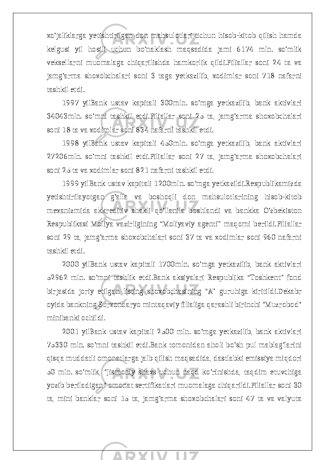 xo’jaliklarga yetishtirilgan don mahsulotlari uchun hisob-kitob qilish hamda kelgusi yil hosili uchun bo’naklash maqsadida jami 6174 mln. so’mlik veksellarni muomalaga chiqarilishda hamkorlik qildi.Filiallar soni 24 ta va jamg’arma shoxobchalari soni 3 taga yetkazilib, xodimlar soni 718 nafarni tashkil etdi. 1997 yilBank ustav kapitali 300mln. so’mga yetkazilib, bank aktivlari 34043mln. so’mni tashkil etdi.Filiallar soni 25 ta, jamg’arma shoxobchalari soni 18 ta va xodimlar soni 834 nafarni tashkil etdi. 1998 yilBank ustav kapitali 450mln. so’mga yetkazilib, bank aktivlari 27206mln. so’mni tashkil etdi.Filiallar soni 27 ta, jamg’arma shoxobchalari soni 25 ta va xodimlar soni 821 nafarni tashkil etdi. 1999 yilBank ustav kapitali 1200mln. so’mga yetkazildi.Respublikamizda yetishtirilayotgan g’alla va boshoqli don mahsulotlarining hisob-kitob mexanizmida akkreditiv shakli qo’llanila boshlandi va bankka O’zbekiston Respublikasi Moliya vazirligining “Moliyaviy agenti” maqomi berildi.Filiallar soni 29 ta, jamg’arma shoxobchalari soni 37 ta va xodimlar soni 960 nafarni tashkil etdi. 2000 yilBank ustav kapitali 1700mln. so’mga yetkazilib, bank aktivlari 52962 mln. so’mni tashlik etdi.Bank aksiyalari Respublika “Toshkent” fond birjasida joriy etilgan listing shoxobchasining “A” guruhiga kiritildi.Dekabr oyida bankning Surxondaryo mintaqaviy filialiga qarashli birinchi &#34;Muzrobod&#34; minibanki ochildi. 2001 yilBank ustav kapitali 2500 mln. so’mga yetkazilib, bank aktivlari 75330 mln. so’mni tashkil etdi.Bank tomonidan aholi bo’sh pul mablag’larini qisqa muddatli omonatlarga jalb qilish maqsadida, dastlabki emissiya miqdori 50 mln. so’mlik, &#34;Jismoniy shaxs uchun naqd ko’rinishda, taqdim etuvchiga yozib beriladigan&#34; omonat sertifikatlari muomalaga chiqarildi.Filiallar soni 30 ta, mini banklar soni 15 ta, jamg’arma shoxobchalari soni 47 ta va valyuta 