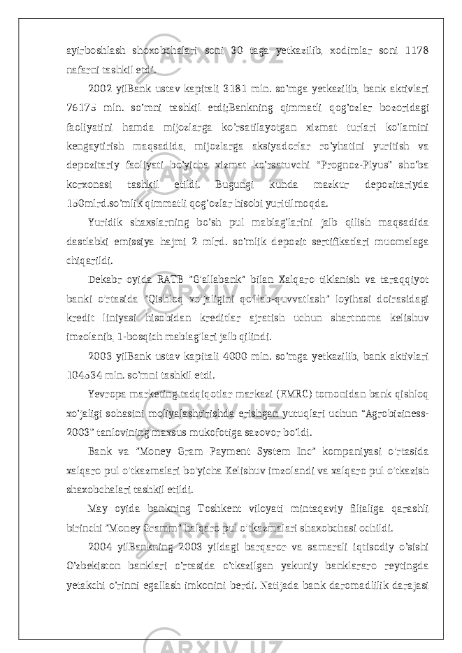 ayirboshlash shoxobchalari soni 30 taga yetkazilib, xodimlar soni 1178 nafarni tashkil etdi. 2002 yilBank ustav kapitali 3181 mln. so’mga yetkazilib, bank aktivlari 76175 mln. so’mni tashkil etdi;Bankning qimmatli qog’ozlar bozoridagi faoliyatini hamda mijozlarga ko’rsatilayotgan xizmat turlari ko’lamini kengaytirish maqsadida, mijozlarga aksiyadorlar ro’yhatini yuritish va depozitariy faoliyati bo’yicha xizmat ko’rsatuvchi “Prognoz-Plyus” sho’ba korxonasi tashkil etildi. Bugungi kunda mazkur depozitariyda 150mlrd.so’mlik qimmatli qog’ozlar hisobi yuritilmoqda. Yuridik shaxslarning bo’sh pul mablag’larini jalb qilish maqsadida dastlabki emissiya hajmi 2 mlrd. so’mlik depozit sertifikatlari muomalaga chiqarildi. Dekabr oyida RATB &#34;G&#39;allabank&#34; bilan Xalqaro tiklanish va taraqqiyot banki o&#39;rtasida &#34;Qishloq xo&#39;jaligini qo&#39;llab-quvvatlash&#34; loyihasi doirasidagi kredit liniyasi hisobidan kreditlar ajratish uchun shartnoma kelishuv imzolanib, 1-bosqich mablag&#39;lari jalb qilindi. 2003 yilBank ustav kapitali 4000 mln. so’mga yetkazilib, bank aktivlari 104534 mln. so’mni tashkil etdi. Yevropa marketing tadqiqotlar markazi (EMRC) tomonidan bank qishloq xo’jaligi sohasini moliyalashtirishda erishgan yutuqlari uchun “Agrobiziness- 2003” tanlovining maxsus mukofotiga sazovor bo’ldi. Bank va &#34;Money Gram Payment System Inc&#34; kompaniyasi o&#39;rtasida xalqaro pul o&#39;tkazmalari bo&#39;yicha Kelishuv imzolandi va xalqaro pul o&#39;tkazish shaxobchalari tashkil etildi. May oyida bankning Toshkent viloyati mintaqaviy filialiga qarashli birinchi &#34;Money Gramm&#34; halqaro pul o&#39;tkazmalari shaxobchasi ochildi. 2004 yilBankning 2003 yildagi barqaror va samarali iqtisodiy o’sishi O’zbekiston banklari o’rtasida o’tkazilgan yakuniy banklararo reytingda yetakchi o’rinni egallash imkonini berdi. Natijada bank daromadlilik darajasi 