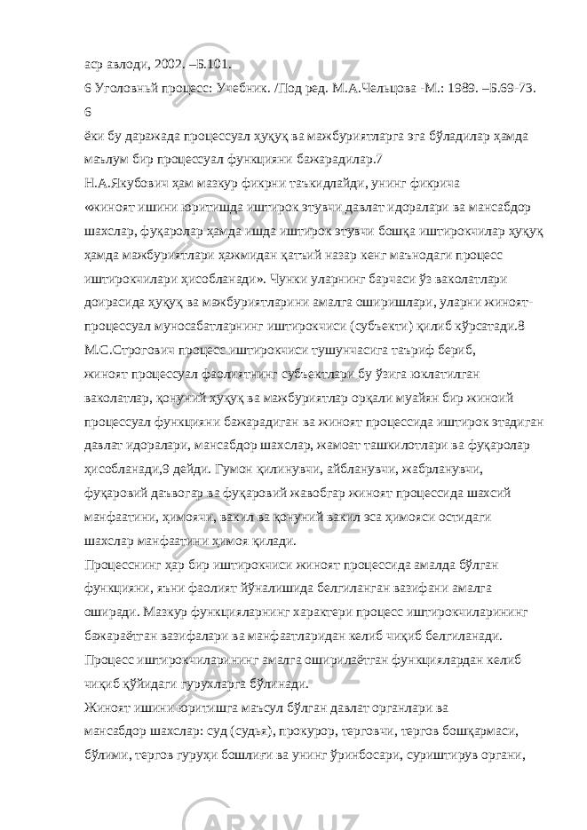 аср авлоди, 2002. –Б.101. 6 Уголовньй процесс: Учебник. /Под ред. М.А.Чельцова -М.: 1989. –Б.69-73. 6 ёки бу даражада процессуал ҳуқуқ ва мажбуриятларга эга бўладилар ҳамда маълум бир процессуал функцияни бажарадилар.7 Н.А.Якубович ҳам мазкур фикрни таъкидлайди, унинг фикрича «жиноят ишини юритишда иштирок этувчи давлат идоралари ва мансабдор шахслар, фуқаролар ҳамда ишда иштирок этувчи бошқа иштирокчилар ҳуқуқ ҳамда мажбуриятлари ҳажмидан қатъий назар кенг маънодаги процесс иштирокчилари ҳисобланади». Чунки уларнинг барчаси ўз ваколатлари доирасида ҳуқуқ ва мажбуриятларини амалга оширишлари, уларни жиноят- процессуал муносабатларнинг иштирокчиси (субъекти) қилиб кўрсатади.8 М.С.Строгович процесс иштирокчиси тушунчасига таъриф бериб, жиноят процессуал фаолиятнинг субъектлари бу ўзига юклатилган ваколатлар, қонуний ҳуқуқ ва мажбуриятлар орқали муайян бир жиноий процессуал функцияни бажарадиган ва жиноят процессида иштирок этадиган давлат идоралари, мансабдор шахслар, жамоат ташкилотлари ва фуқаролар ҳисобланади,9 дейди. Гумон қилинувчи, айбланувчи, жабрланувчи, фуқаровий даъвогар ва фуқаровий жавобгар жиноят процессида шахсий манфаатини, ҳимоячи, вакил ва қонуний вакил эса ҳимояси остидаги шахслар манфаатини ҳимоя қилади. Процесснинг ҳар бир иштирокчиси жиноят процессида амалда бўлган функцияни, яъни фаолият йўналишида белгиланган вазифани амалга оширади. Мазкур функцияларнинг характери процесс иштирокчиларининг бажараётган вазифалари ва манфаатларидан келиб чиқиб белгиланади. Процесс иштирокчиларининг амалга оширилаётган функциялардан келиб чиқиб қўйидаги гурухларга бўлинади. Жиноят ишини юритишга маъсул бўлган давлат органлари ва мансабдор шахслар: суд (судья), прокурор, терговчи, тергов бошқармаси, бўлими, тергов гуруҳи бошлиғи ва унинг ўринбосари, суриштирув органи, 