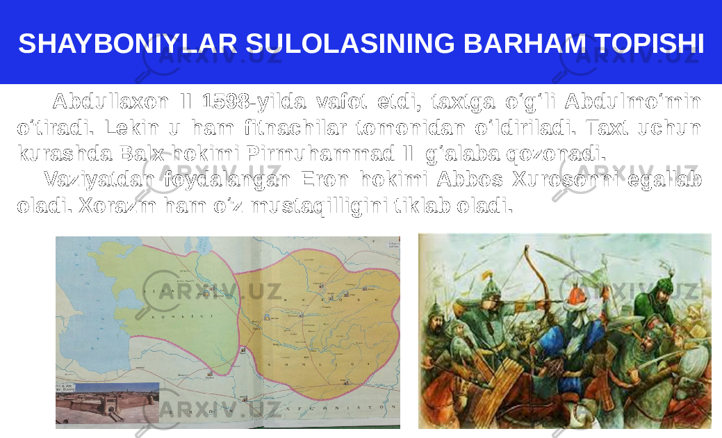 SHAYBONIYLAR SULOLASINING BARHAM TOPISHI Abdullaxon II 1598-yilda vafot etdi, taxtga o‘g‘li Abdulmo‘min o‘tiradi. Lekin u ham fitnachilar tomonidan o‘ldiriladi. Taxt uchun kurashda Balx hokimi Pirmuhammad II g‘alaba qozonadi. Vaziyatdan foydalangan Eron hokimi Abbos Xurosonni egallab oladi. Xorazm ham o‘z mustaqilligini tiklab oladi. 