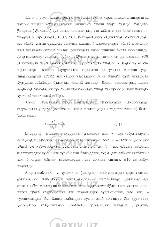 Шунинг учун пьезометрларга мунтазам техник каровни амалга ошириш ва уларни ишлаш кобилиятларини текшириб бориш зарур бўлади. Улардаги ўзгармас (кўзгалмас) сув сатхи, пьезометрлар иш кобилиятини йўкотганлигини билдиради. Бунда албатта паст сатхлар кольматация натижасида, юкори сатхлар эса тўлиб килиш оркасида вужудга келади. Пьезометрларни тўлиб килишини унга эгилувчан восита оркали туширилган юкни тушиши билан аниклашади. Агар пьезометр тепасидан тубигача бўлган масофа ишчи кисмида тахминан 50% га кискарган бўлса, демак пьезометр тўлиб колган бўлади. Улардан ил ва кум заррачалари желонка (кудукларни пармалаш ва уларни тозалаш учун ишлатиладиган асбоб) ёки каттик нарсаларни тутиб (ушлаб) олиб чикадиган бургулаш асбоблари ёрдамида тозалаб олинади. Баъзан пьезометрлар шланг ёрдамида берилаётган сув билан хам ювилади, бунда сув чўкиндиларни ўрнидан кузгатиб тепага олиб чикади. Ювиш тугагандан сўнг пьезометрни сезувчанлиги текширилади, сезувчанлик ундаги сув сатхини кайта тиклаш учун кетадиган вакт (с) билан бахоланади,h hn D к d t j p 0 2 4   (3.1) бу ерда d p – пьезометр кувурининг диаметри, см.; jк - сув кабул килувчи атрофидаги грунтнинг фильтрация коэффициенти, см/с; D – тескари фильтрни кўшиб сув кабул килувчи скважина диаметри, см; h o – дастлабкига нисбатан пьезометрдаги кўйиш ёки сўриб олиш баландлиги, см; h - дастлабкига нисбатан t вакт ўтгандан кейинги пьезометрдаги сув сатхини ошиши,  10 см кабул килинади. Агар хисобланган ва кузатилган (амалдаги) вакт сезиларли фарк килмаса пьезометрни сезувчанлиги каноатлантирарли хисобланади. Пьезометрдаги сатхни кайта тикланишига кетаётган вакт жуда катта бўлса пьезометрни ишчи кисми тўлиб колганлигини ёки кольматация бўлганлигини, кам вакт – туташмалардан ёки бошка жойлардан сувни окиб кетишини ёки грунтнинг фильтрация коэффициенти пьезометр ўрнатилган жойдаги грунтнинг 