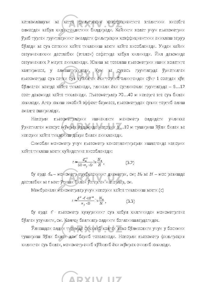 катламлашуви ва катта фильтрация коэффициентига эгалигини хисобга олмасдан кабул килинганлигини билдиради. Кейинги холат учун пьезометрни ўраб турган грунтларнинг амалдаги фильтрация коэффициентини аниклаш зарур бўлади ва сув сатхини кайта тикланиш вакти кайта хисобланади. Ундан кейин сезувчанликни дастлабки (эталон) сафатида кабул килинади. Йил давомида сезувчанлик 2 марта аникланади. Ювиш ва тозалаш пьезометрни ишчи холатига келтирмаса, у алмаштирилади. Кум ва супесь грунтларда ўрнатилган пьезометрда сув сатхи сув куйилган ёки тортиб олингандан сўнг 1 соатдан кўп бўлмаган вактда кайта тикланади, глинали ёки суглинокли грунтларда – 6…12 соат давомида кайта тикланади. Пъезометрлар 20…40 м напорга эга сув билан ювилади. Агар ювиш ижобий эффект бермаса, пьезометрдан сувни тортиб олиш амалга оширилади. Напорли пьезометрларни ишчанлиги манометр олдидаги учликка ўрнатилган махсус жўмрак ёрдамида напорни 5…10 м тушириш йўли билан ва напорни кайта тикланиш даври билан аникланади. Симобли монометр учун пьезометр каноатлантирарли ишлаганда напорни кайта тиклаш вакти куйидагича хисобланади:H H D к d t j m 0 2 ln 50     , (3.2) бу ерда d m – монометр трубкасининг диаметри, см; Н 0 ва Н – мос равишда дастлабки ва t вакт ўтиши билан ўзгарган напорлар, см. Мембранали манометрлар учун напорни кайта тикланиш вакти (с) H H D к d t j 0 8 2 ln 10       , (3.3) бу ерда  - пьезометр кувурининг сув кабул килгичидан монометргача бўлган узунлиги, см. Колган белгилар олдинги богланишлардагидек. Ўлчашдан олдин тизимда сикилиб колган хаво бўлмаслиги учун у босимни тушириш йўли билан дам бериб тозаланади. Напорли пьезометр фильтрация килинган сув билан, монометр ечиб кўйилиб ёки жўмрак очилиб ювилади. 