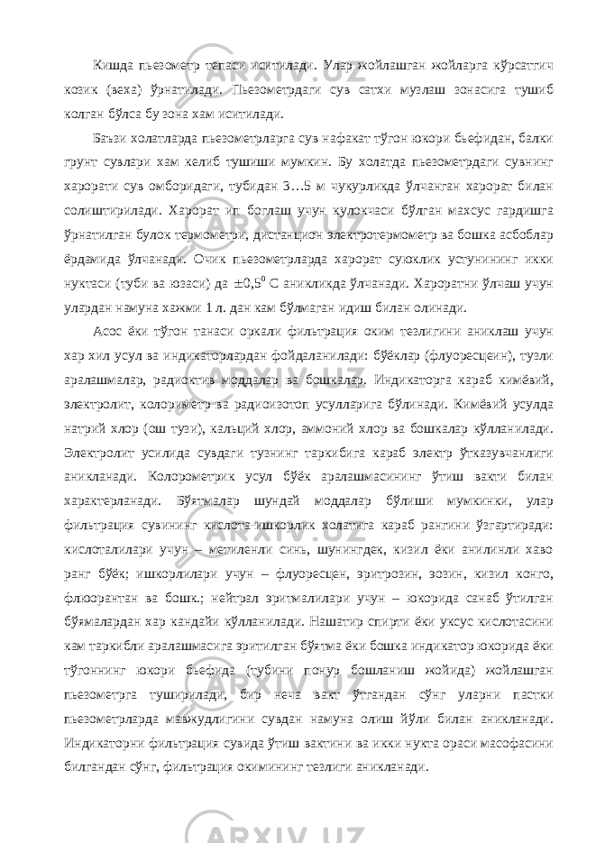 Кишда пьезометр тепаси иситилади. Улар жойлашган жойларга кўрсатгич козик (веха) ўрнатилади. Пьезометрдаги сув сатхи музлаш зонасига тушиб колган бўлса бу зона хам иситилади. Баъзи холатларда пьезометрларга сув нафакат тўгон юкори бьефидан, балки грунт сувлари хам келиб тушиши мумкин. Бу холатда пьезометрдаги сувнинг харорати сув омборидаги, тубидан 3…5 м чукурликда ўлчанган харорат билан солиштирилади. Харорат ип боглаш учун кулокчаси бўлган махсус гардишга ўрнатилган булок термометри, дистанцион электротермометр ва бошка асбоблар ёрдамида ўлчанади. Очик пьезометрларда харорат суюклик устунининг икки нуктаси (туби ва юзаси) да  0,5 0 С аникликда ўлчанади. Хароратни ўлчаш учун улардан намуна хажми 1 л. дан кам бўлмаган идиш билан олинади. Асос ёки тўгон танаси оркали фильтрация оким тезлигини аниклаш учун хар хил усул ва индикаторлардан фойдаланилади: бўёклар (флуоресцеин), тузли аралашмалар, радиоктив моддалар ва бошкалар. Индикаторга караб кимёвий, электролит, колориметр ва радиоизотоп усулларига бўлинади. Кимёвий усулда натрий хлор (ош тузи), кальций хлор, аммоний хлор ва бошкалар кўлланилади. Электролит усилида сувдаги тузнинг таркибига караб электр ўтказувчанлиги аникланади. Колорометрик усул бўёк аралашмасининг ўтиш вакти билан характерланади. Бўятмалар шундай моддалар бўлиши мумкинки, улар фильтрация сувининг кислота-ишкорлик холатига караб рангини ўзгартиради: кислоталилари учун – метиленли синь, шунингдек, кизил ёки анилинли хаво ранг бўёк; ишкорлилари учун – флуоресцен, эритрозин, эозин, кизил конго, флюорантан ва бошк.; нейтрал эритмалилари учун – юкорида санаб ўтилган бўямалардан хар кандайи кўлланилади. Нашатир спирти ёки уксус кислотасини кам таркибли аралашмасига эритилган бўятма ёки бошка индикатор юкорида ёки тўгоннинг юкори бьефида (тубини понур бошланиш жойида) жойлашган пьезометрга туширилади, бир неча вакт ўтгандан сўнг уларни пастки пьезометрларда мавжудлигини сувдан намуна олиш йўли билан аникланади. Индикаторни фильтрация сувида ўтиш вактини ва икки нукта ораси масофасини билгандан сўнг, фильтрация окимининг тезлиги аникланади. 