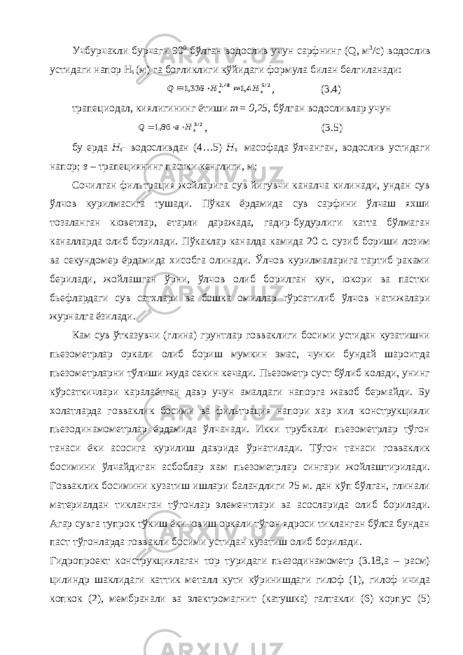 Учбурчакли бурчаги 90 0 бўлган водослив учун сарфнинг ( Q , м 3 /с) водослив устидаги напор Н s (м) га богликлиги кўйидаги формула билан белгиланади:2/5 48,2 4,1 336,1 s s Н H Q    , (3.4) трапециодал, киялигининг ётиши m = 0,25 , бўлган водосливлар учун 2/3 86,1 s H в Q    , (3.5) бу ерда Н s - водосливдан (4…5) Н s масофада ўлчанган, водослив устидаги напор; в – трапециянинг пастки кенглиги, м; Сочилган фильтрация жойларига сув йигувчи каналча килинади, ундан сув ўлчов курилмасига тушади. Пўкак ёрдамида сув сарфини ўлчаш яхши тозаланган кюветлар, етарли даражада, гадир-будурлиги катта бўлмаган каналларда олиб борилади. Пўкаклар каналда камида 20 с. сузиб бориши лозим ва секундомер ёрдамида хисобга олинади. Ўлчов курилмаларига тартиб раками берилади, жойлашган ўрни, ўлчов олиб борилган кун, юкори ва пастки бьефлардаги сув сатхлари ва бошка омиллар r ўрсатилиб ўлчов натижалари журналга ёзилади. Кам сув ўтказувчи (глина) грунтлар говваклиги босими устидан кузатишни пьезометрлар оркали олиб бориш мумкин эмас, чунки бундай шароитда пьезометрларни тўлиши жуда секин кечади. Пьезометр суст бўлиб колади, унинг кўрсаткичлари каралаётган давр учун амалдаги напорга жавоб бермайди. Бу холатларда говваклик босими ва фильтрация напори хар хил конструкцияли пьезодинамометрлар ёрдамида ўлчанади. Икки трубкали пьезометрлар тўгон танаси ёки асосига курилиш даврида ўрнатилади. Тўгон танаси говваклик босимини ўлчайдиган асбоблар хам пьезометрлар сингари жойлаштирилади. Говваклик босимини кузатиш ишлари баландлиги 25 м. дан кўп бўлган, глинали материалдан тикланган тўгонлар элементлари ва асосларида олиб борилади. Агар сувга тупрок тўкиш ёки ювиш оркали тўгон ядроси тикланган бўлса бундан паст тўгонларда говвакли босими устидан кузатиш олиб борилади. Гидропроект конструкциялаган тор туридаги пьезодинамометр (3.18,а – расм) цилиндр шаклидаги каттик металл кути кўринишдаги гилоф (1), гилоф ичида копкок (2), мембранали ва электромагнит (катушка) галтакли (6) корпус (5) 