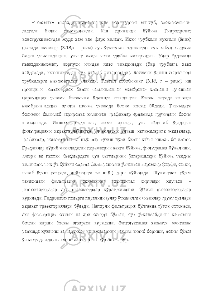 «Телемак» пьезодинамометри хам тор турига мансуб, электромагнит галтаги билан таъминланган. Иш принципи бўйича Гидропроект конструкциясидан жуда хам кам фарк килади. Икки трубкали нуктали (ёпик) пьезодинамометр (3.18,в – расм) сув ўтказувчи элементли сув кабул килувчи билан таъминланган, унинг ичига икки трубка чикарилган. Улар ёрдамида пьезодинамометр корпуси ичидан хаво чикарилади (бир трубкага хаво хайдалади, иккинчисидан сув хайдаб чикарилади). Босимни ўлчаш жараёнида трубкаларга манометрлар уланади. Глетцл асбобининг (3.18, г – расм) иш принципи говвак диск билан таъминланган мембрана- клапанга туташган циркуляция тизими босимини ўлчашга асосланган. Босим остида канчага мембрана-клапан эгилса шунча тизимда босим хосил бўлади. Тизимдаги босимни белгилаб тарировка килинган графиклар ёрдамида грунтдаги босим аникланади. Иншоотлар танаси, асоси оркали, уни айланиб ўтадиган фильтрацияни характерлайдиган ўлчамларни ўлчаш натижаларига жадваллар, графиклар, номограмма ва ш.ў. лар тузиш йўли билан кайта ишлов берилади. Графиклар кўриб чикиладиган параметрни вакти бўйича, фильтрация йўналиши, юкори ва пастки бьефлардаги сув сатхларини ўзгаришлари бўйича такдим килинади. Тик ўк бўйича одатда фильтрацияни ўлчанган параметр (сарфи, сатхи, сизиб ўтиш тезлиги, лойкалиги ва ш.ў.) лари кўйилади. Шунингдек тўгон танасидаги фильтрация окимининг горизонтал сиртлари картаси – гидроизогипслар ёки пьезометрлар кўрсаткичлари бўйича пьезоизогипслар курилади. Гидроизогипсларга перпендикуляр ўтказилган чизиклар грунт сувлари харакат траекториялари бўлади. Напорли фильтрация бўлганда тўгон остонаси, ёки фильтрация окими напори остида бўлган, сув ўтказмайдиган катламни босган карши босим эпюраси курилади. Эксплуатация хизмати мунтазам равишда кузатиш ва тадкикот натижаларини тахлил килиб бориши, лозим бўлса ўз вактида олдини олиш чораларини кўриши зарур. 